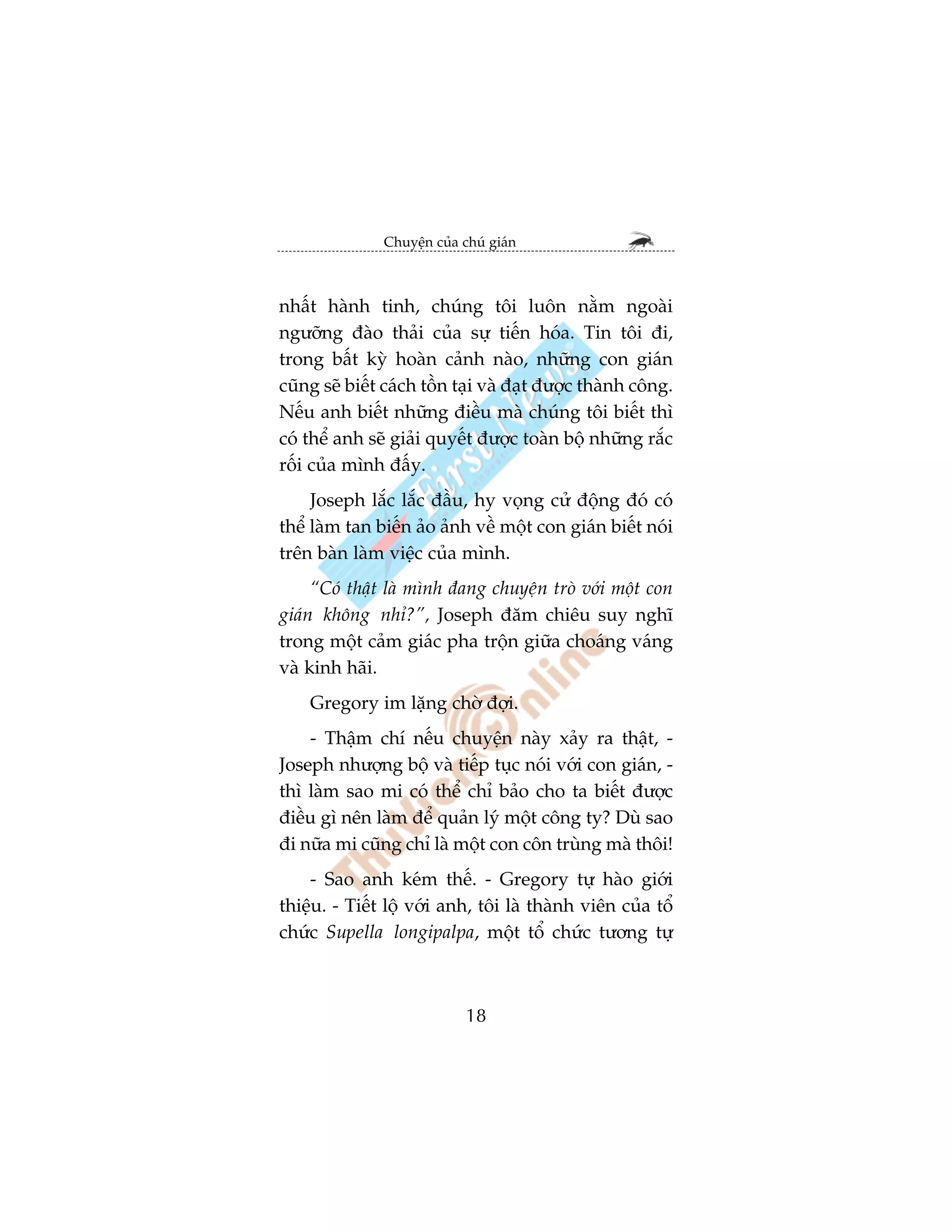 Chuyïån cuãa chuá giaán



nhêët haânh tinh, chuáng töi luön nùçm ngoaâi
ngûúäng àaâo thaãi cuãa sûå tiïën hoáa. Tin töi ài,
trong bêët kyâ hoaân caãnh naâo, nhûäng con giaán
cuäng seä biïët caách töìn taåi vaâ àaåt àûúåc thaânh cöng.
Nïëu anh biïët nhûäng àiïìu maâ chuáng töi biïët thò
coá thïí anh seä giaãi quyïët àûúåc toaân böå nhûäng rùæc
röëi cuãa mònh àêëy.
     Joseph lùæc lùæc àêìu, hy voång cûã àöång àoá coá
thïí laâm tan biïën aão aãnh vïì möåt con giaán biïët noái
trïn baân laâm viïåc cuãa mònh.
     “Coá thêåt laâ mònh àang chuyïån troâ vúái möåt con
giaán khöng nhó?”, Joseph àùm chiïu suy nghô
trong möåt caãm giaác pha tröån giûäa choaáng vaáng
vaâ kinh haäi.
    Gregory im lùång chúâ àúåi.
    - Thêåm chñ nïëu chuyïån naây xaãy ra thêåt, -
Joseph nhûúång böå vaâ tiïëp tuåc noái vúái con giaán, -
thò laâm sao mi coá thïí chó baão cho ta biïët àûúåc
àiïìu gò nïn laâm àïí quaãn lyá möåt cöng ty? Duâ sao
ài nûäa mi cuäng chó laâ möåt con cön truâng maâ thöi!
    - Sao anh keám thïë. - Gregory tûå haâo giúái
thiïåu. - Tiïët löå vúái anh, töi laâ thaânh viïn cuãa töí
chûác Supella longipalpa, möåt töí chûác tûúng tûå



                             18
 
