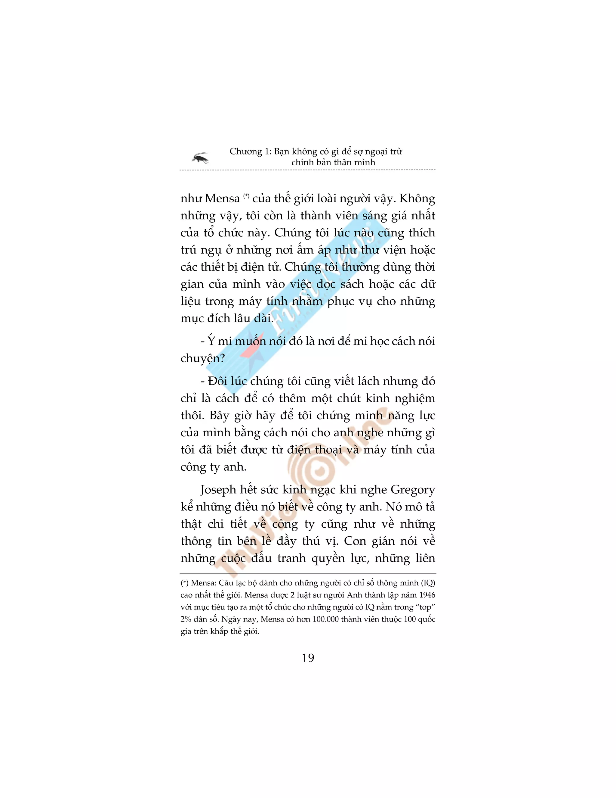 Chûúng 1: Baån khöng coá gò àïí súå ngoaåi trûâ
                              chñnh baãn thên mònh



nhû Mensa (*) cuãa thïë giúái loaâi ngûúâi vêåy. Khöng
nhûäng vêåy, töi coân laâ thaânh viïn saáng giaá nhêët
cuãa töí chûác naây. Chuáng töi luác naâo cuäng thñch
truá nguå úã nhûäng núi êëm aáp nhû thû viïån hoùåc
caác thiïët bõ àiïån tûã. Chuáng töi thûúâng duâng thúâi
gian cuãa mònh vaâo viïåc àoåc saách hoùåc caác dûä
liïåu trong maáy tñnh nhùçm phuåc vuå cho nhûäng
muåc àñch lêu daâi.
   - YÁ mi muöën noái àoá laâ núi àïí mi hoåc caách noái
chuyïån?
    - Àöi luác chuáng töi cuäng viïët laách nhûng àoá
chó laâ caách àïí coá thïm möåt chuát kinh nghiïåm
thöi. Bêy giúâ haäy àïí töi chûáng minh nùng lûåc
cuãa mònh bùçng caách noái cho anh nghe nhûäng gò
töi àaä biïët àûúåc tûâ àiïån thoaåi vaâ maáy tñnh cuãa
cöng ty anh.
     Joseph hïët sûác kinh ngaåc khi nghe Gregory
kïí nhûäng àiïìu noá biïët vïì cöng ty anh. Noá mö taã
thêåt chi tiïët vïì cöng ty cuäng nhû vïì nhûäng
thöng tin bïn lïì àêìy thuá võ. Con giaán noái vïì
nhûäng cuöåc àêëu tranh quyïìn lûåc, nhûäng liïn
(*) Mensa: Cêu laåc böå daânh cho nhûäng ngûúâi coá chó söë thöng minh (IQ)
cao nhêët thïë giúái. Mensa àûúåc 2 luêåt sû ngûúâi Anh thaânh lêåp nùm 1946
vúái muåc tiïu taåo ra möåt töí chûác cho nhûäng ngûúâi coá IQ nùçm trong “top”
2% dên söë. Ngaây nay, Mensa coá hún 100.000 thaânh viïn thuöåc 100 quöëc
gia trïn khùæp thïë giúái.


                                     19
 