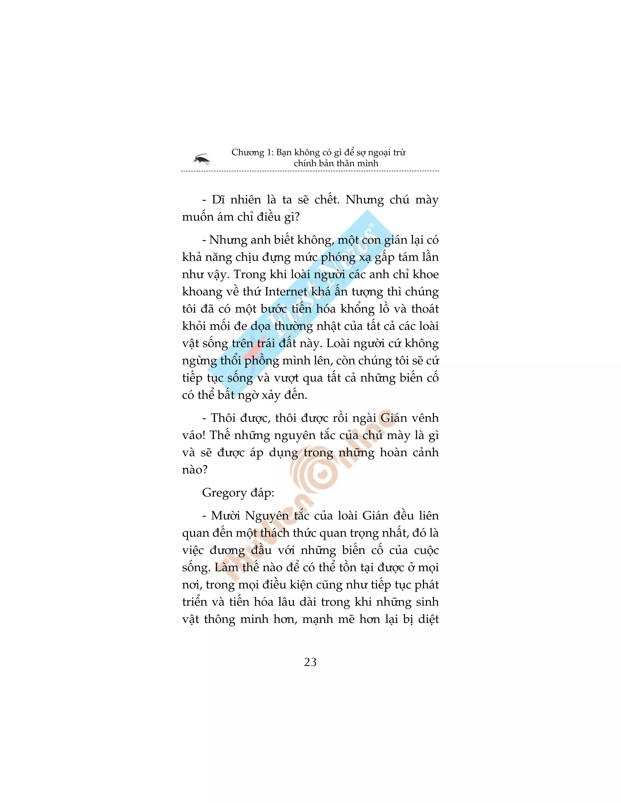 Chûúng 1: Baån khöng coá gò àïí súå ngoaåi trûâ
                          chñnh baãn thên mònh



  - Dô nhiïn laâ ta seä chïët. Nhûng chuá maây
muöën aám chó àiïìu gò?
     - Nhûng anh biïët khöng, möåt con giaán laåi coá
khaã nùng chõu àûång mûác phoáng xaå gêëp taám lêìn
nhû vêåy. Trong khi loaâi ngûúâi caác anh chó khoe
khoang vïì thûá Internet khaá êën tûúång thò chuáng
töi àaä coá möåt bûúác tiïën hoáa khöíng löì vaâ thoaát
khoãi möëi àe doåa thûúâng nhêåt cuãa têët caã caác loaâi
vêåt söëng trïn traái àêët naây. Loaâi ngûúâi cûá khöng
ngûâng thöíi phöìng mònh lïn, coân chuáng töi seä cûá
tiïëp tuåc söëng vaâ vûúåt qua têët caã nhûäng biïën cöë
coá thïí bêët ngúâ xaãy àïën.
    - Thöi àûúåc, thöi àûúåc röìi ngaâi Giaán vïnh
vaáo! Thïë nhûäng nguyïn tùæc cuãa chuá maây laâ gò
vaâ seä àûúåc aáp duång trong nhûäng hoaân caãnh
naâo?
    Gregory àaáp:
     - Mûúâi Nguyïn tùæc cuãa loaâi Giaán àïìu liïn
quan àïën möåt thaách thûác quan troång nhêët, àoá laâ
viïåc àûúng àêìu vúái nhûäng biïën cöë cuãa cuöåc
söëng. Laâm thïë naâo àïí coá thïí töìn taåi àûúåc úã moåi
núi, trong moåi àiïìu kiïån cuäng nhû tiïëp tuåc phaát
triïín vaâ tiïën hoáa lêu daâi trong khi nhûäng sinh
vêåt thöng minh hún, maånh meä hún laåi bõ diïåt


                              23
 