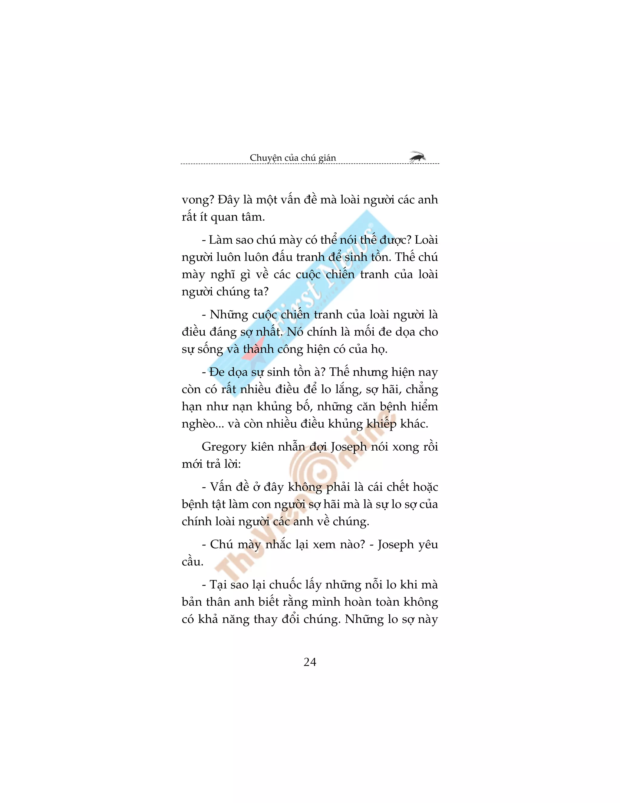 Chuyïån cuãa chuá giaán



vong? Àêy laâ möåt vêën àïì maâ loaâi ngûúâi caác anh
rêët ñt quan têm.
   - Laâm sao chuá maây coá thïí noái thïë àûúåc? Loaâi
ngûúâi luön luön àêëu tranh àïí sinh töìn. Thïë chuá
maây nghô gò vïì caác cuöåc chiïën tranh cuãa loaâi
ngûúâi chuáng ta?
     - Nhûäng cuöåc chiïën tranh cuãa loaâi ngûúâi laâ
àiïìu àaáng súå nhêët. Noá chñnh laâ möëi àe doåa cho
sûå söëng vaâ thaânh cöng hiïån coá cuãa hoå.
    - Àe doåa sûå sinh töìn aâ? Thïë nhûng hiïån nay
coân coá rêët nhiïìu àiïìu àïí lo lùæng, súå haäi, chùèng
haån nhû naån khuãng böë, nhûäng cùn bïånh hiïím
ngheâo... vaâ coân nhiïìu àiïìu khuãng khiïëp khaác.
    Gregory kiïn nhêîn àúåi Joseph noái xong röìi
múái traã lúâi:
    - Vêën àïì úã àêy khöng phaãi laâ caái chïët hoùåc
bïånh têåt laâm con ngûúâi súå haäi maâ laâ sûå lo súå cuãa
chñnh loaâi ngûúâi caác anh vïì chuáng.
    - Chuá maây nhùæc laåi xem naâo? - Joseph yïu
cêìu.
     - Taåi sao laåi chuöëc lêëy nhûäng nöîi lo khi maâ
baãn thên anh biïët rùçng mònh hoaân toaân khöng
coá khaã nùng thay àöíi chuáng. Nhûäng lo súå naây


                             24
 