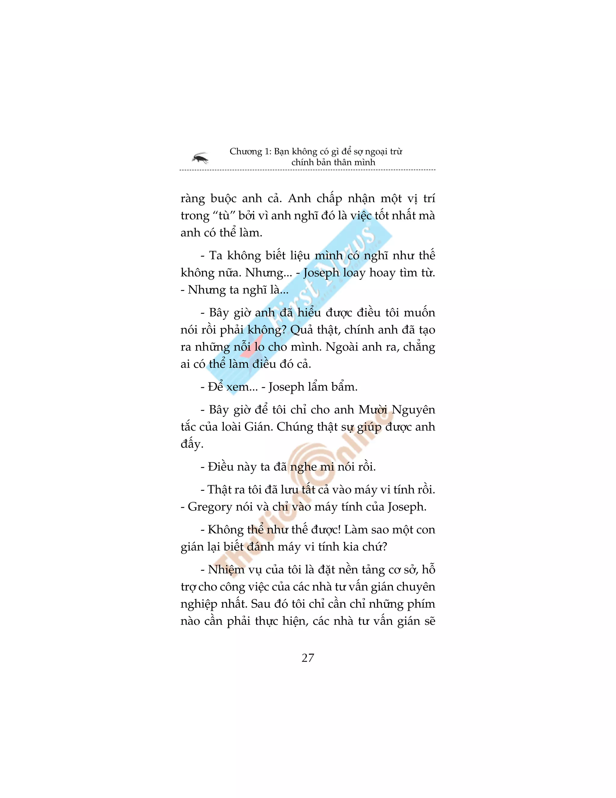 Chûúng 1: Baån khöng coá gò àïí súå ngoaåi trûâ
                          chñnh baãn thên mònh



raâng buöåc anh caã. Anh chêëp nhêån möåt võ trñ
trong “tuâ” búãi vò anh nghô àoá laâ viïåc töët nhêët maâ
anh coá thïí laâm.
   - Ta khöng biïët liïåu mònh coá nghô nhû thïë
khöng nûäa. Nhûng... - Joseph loay hoay tòm tûâ.
- Nhûng ta nghô laâ...
     - Bêy giúâ anh àaä hiïíu àûúåc àiïìu töi muöën
noái röìi phaãi khöng? Quaã thêåt, chñnh anh àaä taåo
ra nhûäng nöîi lo cho mònh. Ngoaâi anh ra, chùèng
ai coá thïí laâm àiïìu àoá caã.
    - Àïí xem... - Joseph lêím bêím.
     - Bêy giúâ àïí töi chó cho anh Mûúâi Nguyïn
tùæc cuãa loaâi Giaán. Chuáng thêåt sûå giuáp àûúåc anh
àêëy.
    - Àiïìu naây ta àaä nghe mi noái röìi.
    - Thêåt ra töi àaä lûu têët caã vaâo maáy vi tñnh röìi.
- Gregory noái vaâ chó vaâo maáy tñnh cuãa Joseph.
     - Khöng thïí nhû thïë àûúåc! Laâm sao möåt con
giaán laåi biïët àaánh maáy vi tñnh kia chûá?
     - Nhiïåm vuå cuãa töi laâ àùåt nïìn taãng cú súã, höî
trúå cho cöng viïåc cuãa caác nhaâ tû vêën giaán chuyïn
nghiïåp nhêët. Sau àoá töi chó cêìn chó nhûäng phñm
naâo cêìn phaãi thûåc hiïån, caác nhaâ tû vêën giaán seä


                              27
 