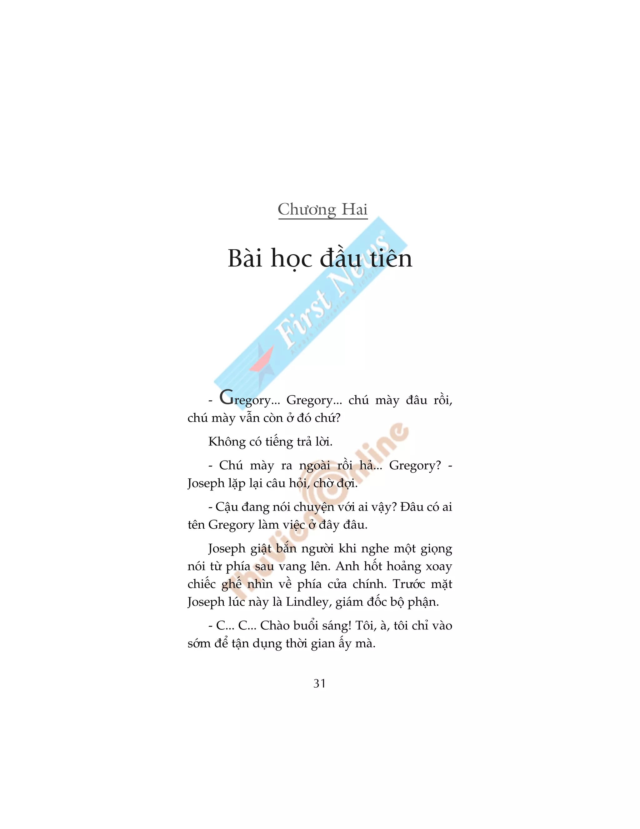 Chûúng Hai


        Baâi hoåc àêìu tiïn




    - G  regory... Gregory... chuá maây àêu röìi,
chuá maây vêîn coân úã àoá chûá?
    Khöng coá tiïëng traã lúâi.
    - Chuá maây ra ngoaâi röìi haã... Gregory? -
Joseph lùåp laåi cêu hoãi, chúâ àúåi.
    - Cêåu àang noái chuyïån vúái ai vêåy? Àêu coá ai
tïn Gregory laâm viïåc úã àêy àêu.
     Joseph giêåt bùæn ngûúâi khi nghe möåt gioång
noái tûâ phña sau vang lïn. Anh höët hoaãng xoay
chiïëc ghïë nhòn vïì phña cûãa chñnh. Trûúác mùåt
Joseph luác naây laâ Lindley, giaám àöëc böå phêån.
    - C... C... Chaâo buöíi saáng! Töi, aâ, töi chó vaâo
súám àïí têån duång thúâi gian êëy maâ.


                          31
 