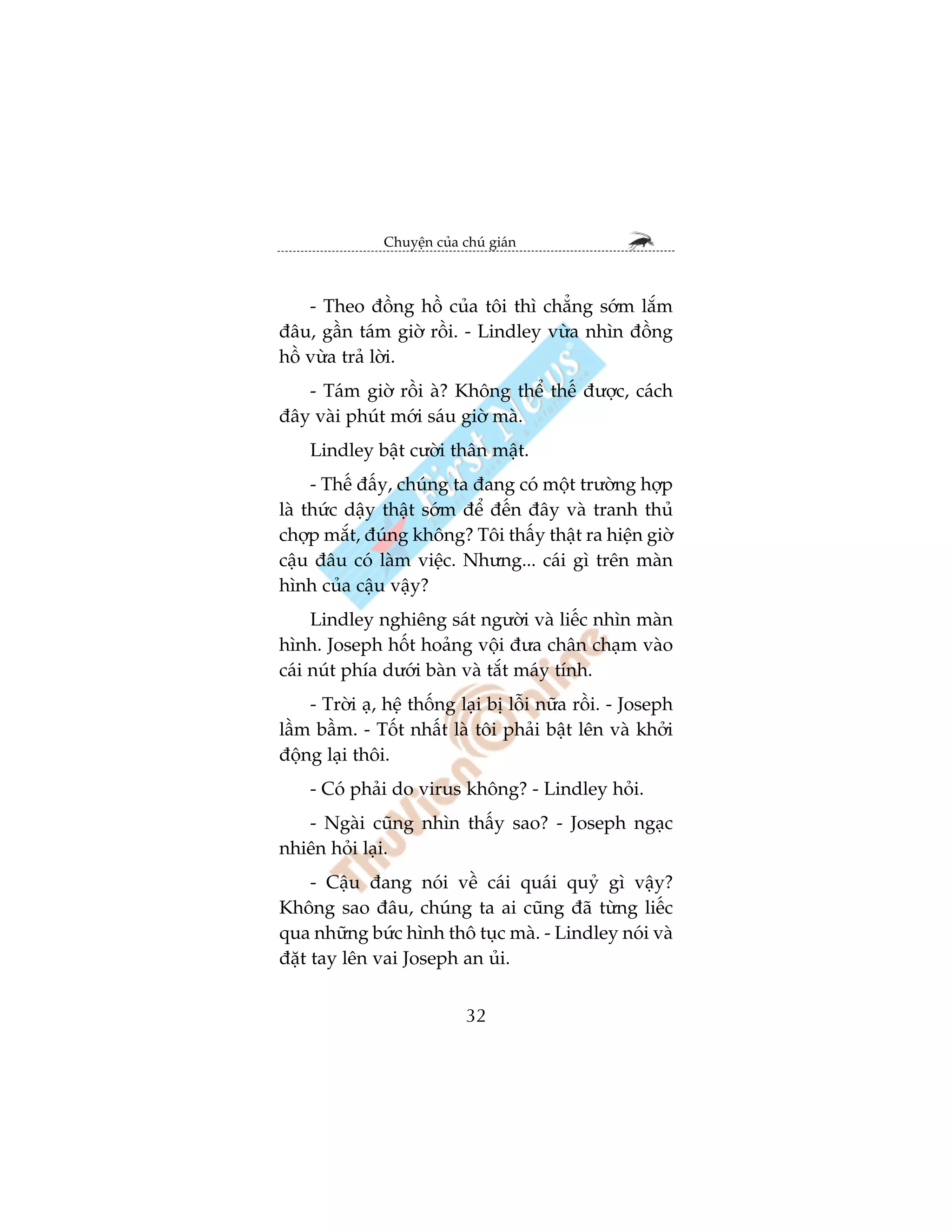 Chuyïån cuãa chuá giaán



    - Theo àöìng höì cuãa töi thò chùèng súám lùæm
àêu, gêìn taám giúâ röìi. - Lindley vûâa nhòn àöìng
höì vûâa traã lúâi.
   - Taám giúâ röìi aâ? Khöng thïí thïë àûúåc, caách
àêy vaâi phuát múái saáu giúâ maâ.
    Lindley bêåt cûúâi thên mêåt.
     - Thïë àêëy, chuáng ta àang coá möåt trûúâng húåp
laâ thûác dêåy thêåt súám àïí àïën àêy vaâ tranh thuã
chúåp mùæt, àuáng khöng? Töi thêëy thêåt ra hiïån giúâ
cêåu àêu coá laâm viïåc. Nhûng... caái gò trïn maân
hònh cuãa cêåu vêåy?
     Lindley nghiïng saát ngûúâi vaâ liïëc nhòn maân
hònh. Joseph höët hoaãng vöåi àûa chên chaåm vaâo
caái nuát phña dûúái baân vaâ tùæt maáy tñnh.
    - Trúâi aå, hïå thöëng laåi bõ löîi nûäa röìi. - Joseph
lêìm bêìm. - Töët nhêët laâ töi phaãi bêåt lïn vaâ khúãi
àöång laåi thöi.
    - Coá phaãi do virus khöng? - Lindley hoãi.
   - Ngaâi cuäng nhòn thêëy sao? - Joseph ngaåc
nhiïn hoãi laåi.
     - Cêåu àang noái vïì caái quaái quyã gò vêåy?
Khöng sao àêu, chuáng ta ai cuäng àaä tûâng liïëc
qua nhûäng bûác hònh thö tuåc maâ. - Lindley noái vaâ
àùåt tay lïn vai Joseph an uãi.


                             32
 
