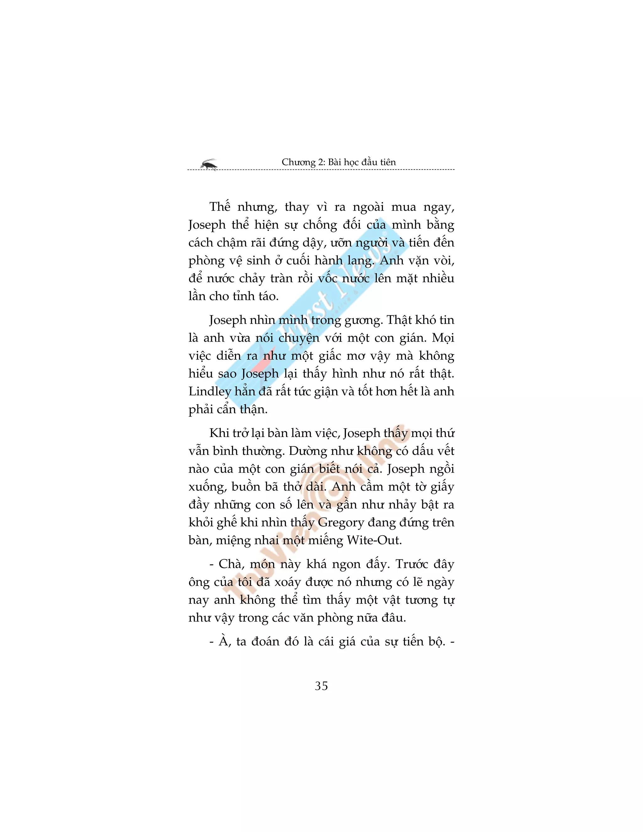 Chûúng 2: Baâi hoåc àêìu tiïn



     Thïë nhûng, thay vò ra ngoaâi mua ngay,
Joseph thïí hiïån sûå chöëng àöëi cuãa mònh bùçng
caách chêåm raäi àûáng dêåy, ûúän ngûúâi vaâ tiïën àïën
phoâng vïå sinh úã cuöëi haânh lang. Anh vùån voâi,
àïí nûúác chaãy traân röìi vöëc nûúác lïn mùåt nhiïìu
lêìn cho tónh taáo.
     Joseph nhòn mònh trong gûúng. Thêåt khoá tin
laâ anh vûâa noái chuyïån vúái möåt con giaán. Moåi
viïåc diïîn ra nhû möåt giêëc mú vêåy maâ khöng
hiïíu sao Joseph laåi thêëy hònh nhû noá rêët thêåt.
Lindley hùèn àaä rêët tûác giêån vaâ töët hún hïët laâ anh
phaãi cêín thêån.
    Khi trúã laåi baân laâm viïåc, Joseph thêëy moåi thûá
vêîn bònh thûúâng. Dûúâng nhû khöng coá dêëu vïët
naâo cuãa möåt con giaán biïët noái caã. Joseph ngöìi
xuöëng, buöìn baä thúã daâi. Anh cêìm möåt túâ giêëy
àêìy nhûäng con söë lïn vaâ gêìn nhû nhaãy bêåt ra
khoãi ghïë khi nhòn thêëy Gregory àang àûáng trïn
baân, miïång nhai möåt miïëng Wite-Out.
   - Chaâ, moán naây khaá ngon àêëy. Trûúác àêy
öng cuãa töi àaä xoaáy àûúåc noá nhûng coá leä ngaây
nay anh khöng thïí tòm thêëy möåt vêåt tûúng tûå
nhû vêåy trong caác vùn phoâng nûäa àêu.
    - AÂ, ta àoaán àoá laâ caái giaá cuãa sûå tiïën böå. -


                            35
 