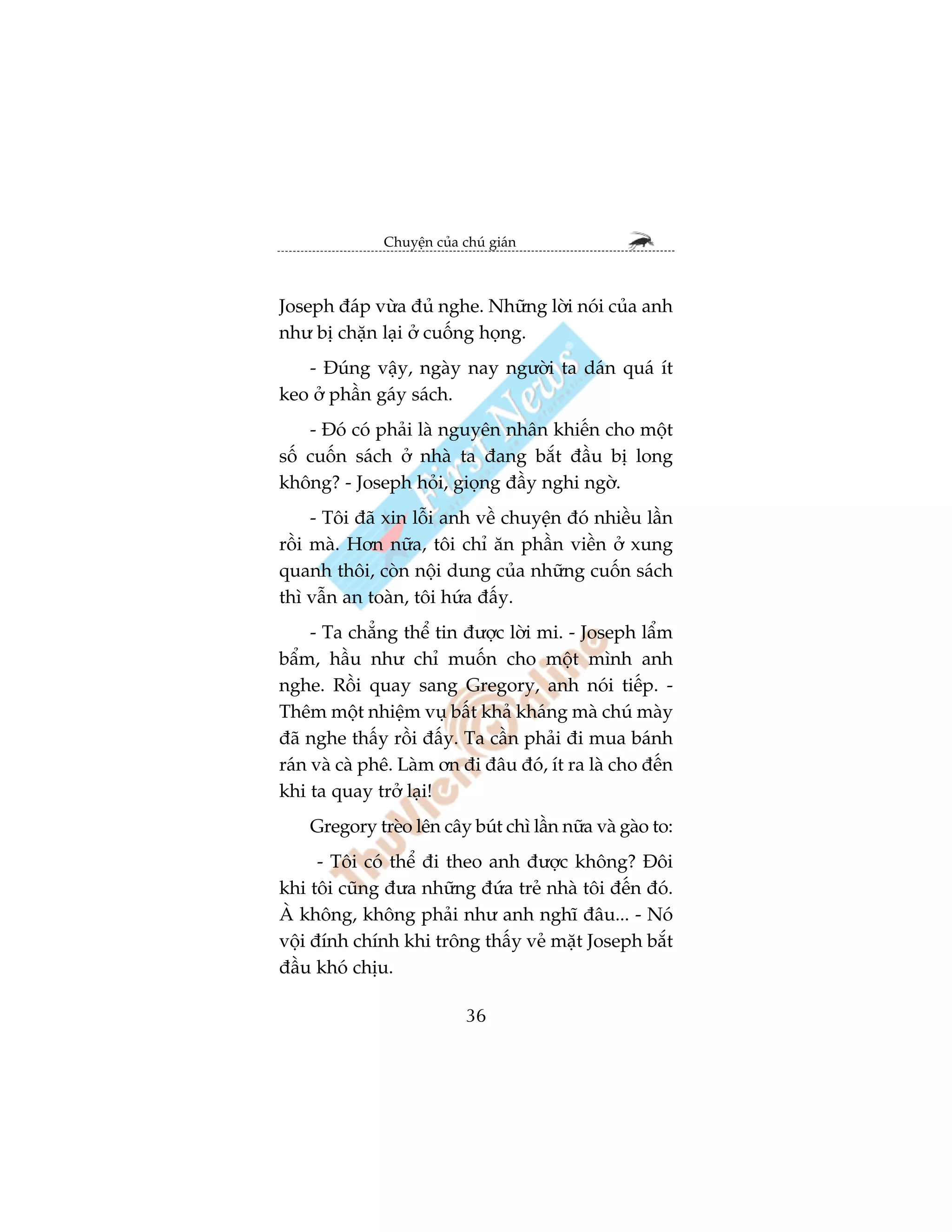 Chuyïån cuãa chuá giaán



Joseph àaáp vûâa àuã nghe. Nhûäng lúâi noái cuãa anh
nhû bõ chùån laåi úã cuöëng hoång.
   - Àuáng vêåy, ngaây nay ngûúâi ta daán quaá ñt
keo úã phêìn gaáy saách.
    - Àoá coá phaãi laâ nguyïn nhên khiïën cho möåt
söë cuöën saách úã nhaâ ta àang bùæt àêìu bõ long
khöng? - Joseph hoãi, gioång àêìy nghi ngúâ.
     - Töi àaä xin löîi anh vïì chuyïån àoá nhiïìu lêìn
röìi maâ. Hún nûäa, töi chó ùn phêìn viïìn úã xung
quanh thöi, coân nöåi dung cuãa nhûäng cuöën saách
thò vêîn an toaân, töi hûáa àêëy.
     - Ta chùèng thïí tin àûúåc lúâi mi. - Joseph lêím
bêím, hêìu nhû chó muöën cho möåt mònh anh
nghe. Röìi quay sang Gregory, anh noái tiïëp. -
Thïm möåt nhiïåm vuå bêët khaã khaáng maâ chuá maây
àaä nghe thêëy röìi àêëy. Ta cêìn phaãi ài mua baánh
raán vaâ caâ phï. Laâm ún ài àêu àoá, ñt ra laâ cho àïën
khi ta quay trúã laåi!
    Gregory treâo lïn cêy buát chò lêìn nûäa vaâ gaâo to:
      - Töi coá thïí ài theo anh àûúåc khöng? Àöi
khi töi cuäng àûa nhûäng àûáa treã nhaâ töi àïën àoá.
AÂ khöng, khöng phaãi nhû anh nghô àêu... - Noá
vöåi àñnh chñnh khi tröng thêëy veã mùåt Joseph bùæt
àêìu khoá chõu.

                            36
 