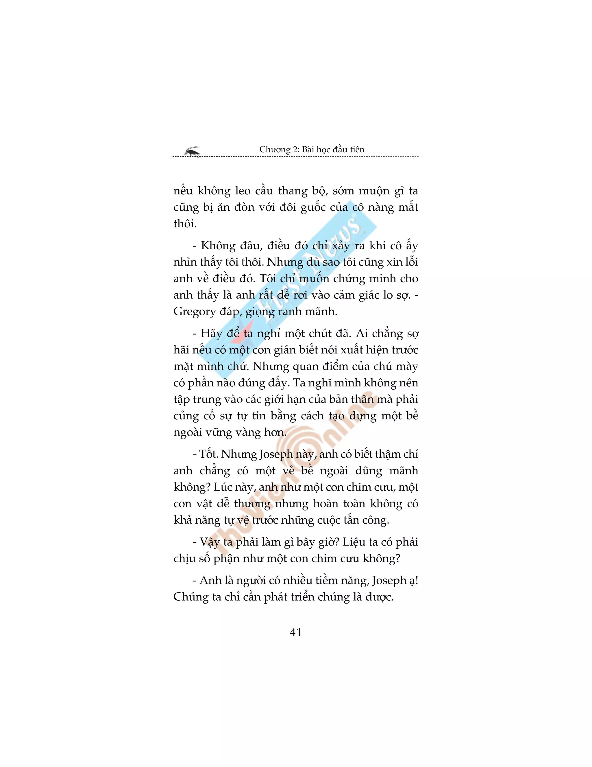 Chûúng 2: Baâi hoåc àêìu tiïn



nïëu khöng leo cêìu thang böå, súám muöån gò ta
cuäng bõ ùn àoân vúái àöi guöëc cuãa cö naâng mêët
thöi.
   - Khöng àêu, àiïìu àoá chó xaãy ra khi cö êëy
nhòn thêëy töi thöi. Nhûng duâ sao töi cuäng xin löîi
anh vïì àiïìu àoá. Töi chó muöën chûáng minh cho
anh thêëy laâ anh rêët dïî rúi vaâo caãm giaác lo súå. -
Gregory àaáp, gioång ranh maänh.
     - Haäy àïí ta nghó möåt chuát àaä. Ai chùèng súå
haäi nïëu coá möåt con giaán biïët noái xuêët hiïån trûúác
mùåt mònh chûá. Nhûng quan àiïím cuãa chuá maây
coá phêìn naâo àuáng àêëy. Ta nghô mònh khöng nïn
têåp trung vaâo caác giúái haån cuãa baãn thên maâ phaãi
cuãng cöë sûå tûå tin bùçng caách taåo dûång möåt bïì
ngoaâi vûäng vaâng hún.
    - Töët. Nhûng Joseph naây, anh coá biïët thêåm chñ
anh chùèng coá möåt veã bïì ngoaâi duäng maänh
khöng? Luác naây, anh nhû möåt con chim cûu, möåt
con vêåt dïî thûúng nhûng hoaân toaân khöng coá
khaã nùng tûå vïå trûúác nhûäng cuöåc têën cöng.
    - Vêåy ta phaãi laâm gò bêy giúâ? Liïåu ta coá phaãi
chõu söë phêån nhû möåt con chim cûu khöng?
   - Anh laâ ngûúâi coá nhiïìu tiïìm nùng, Joseph aå!
Chuáng ta chó cêìn phaát triïín chuáng laâ àûúåc.


                            41
 