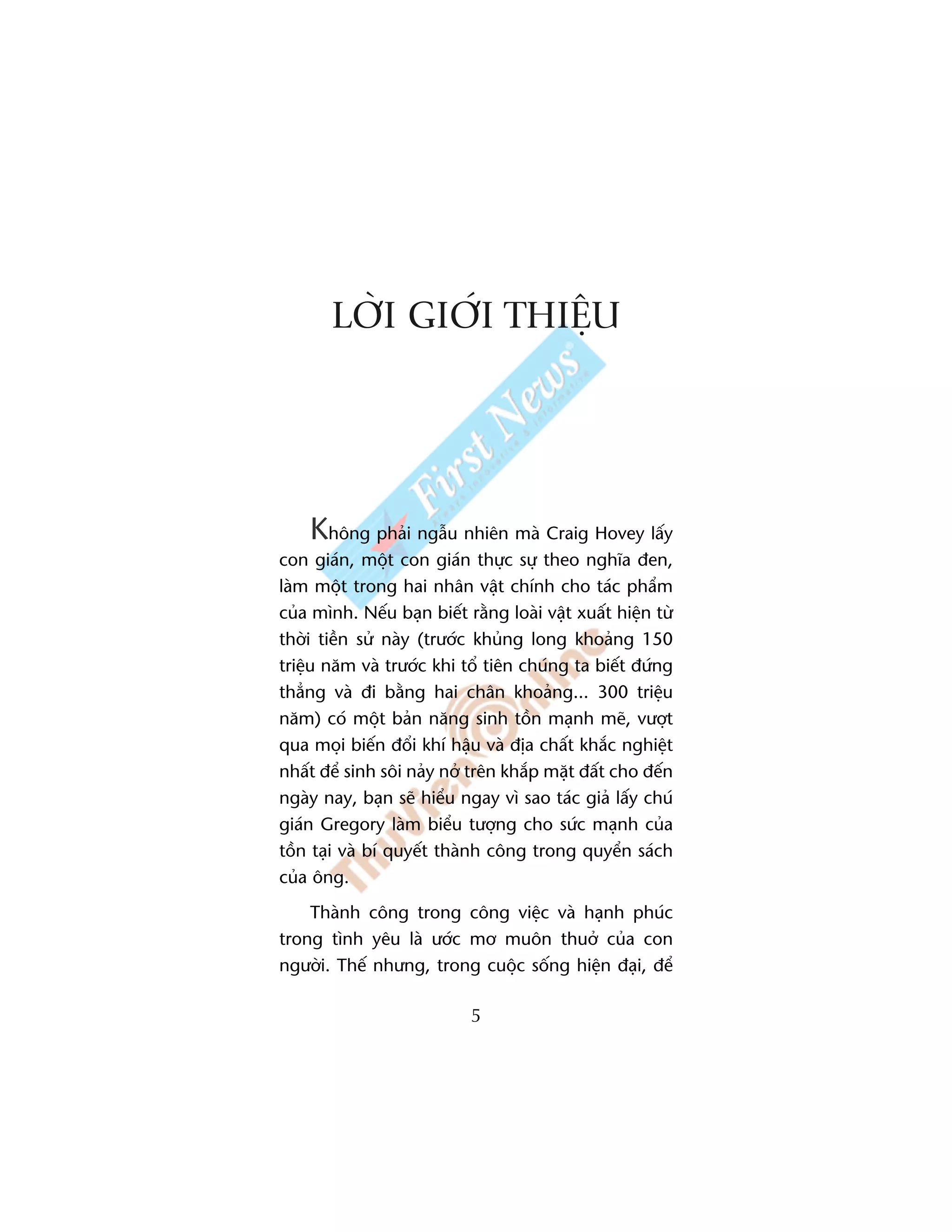 LÚÂI GIÚÁI THIÏåU




    Khöng phaãi ngêîu nhiïn maâ Craig Hovey lêëy
con giaán, möåt con giaán thûåc sûå theo nghôa àen,
laâm möåt trong hai nhên vêåt chñnh cho taác phêím
cuãa mònh. Nïëu baån biïët rùçng loaâi vêåt xuêët hiïån tûâ
thúâi tiïìn sûã naây (trûúác khuãng long khoaãng 150
triïåu nùm vaâ trûúác khi töí tiïn chuáng ta biïët àûáng
thùèng vaâ ài bùçng hai chên khoaãng... 300 triïåu
nùm) coá möåt baãn nùng sinh töìn maånh meä, vûúåt
qua moåi biïën àöíi khñ hêåu vaâ àõa chêët khùæc nghiïåt
nhêët àïí sinh söi naãy núã trïn khùæp mùåt àêët cho àïën
ngaây nay, baån seä hiïíu ngay vò sao taác giaã lêëy chuá
giaán Gregory laâm biïíu tûúång cho sûác maånh cuãa
töìn taåi vaâ bñ quyïët thaânh cöng trong quyïín saách
cuãa öng.
    Thaânh cöng trong cöng viïåc vaâ haånh phuác
trong tònh yïu laâ ûúác mú muön thuúã cuãa con
ngûúâi. Thïë nhûng, trong cuöåc söëng hiïån àaåi, àïí

                            5
 