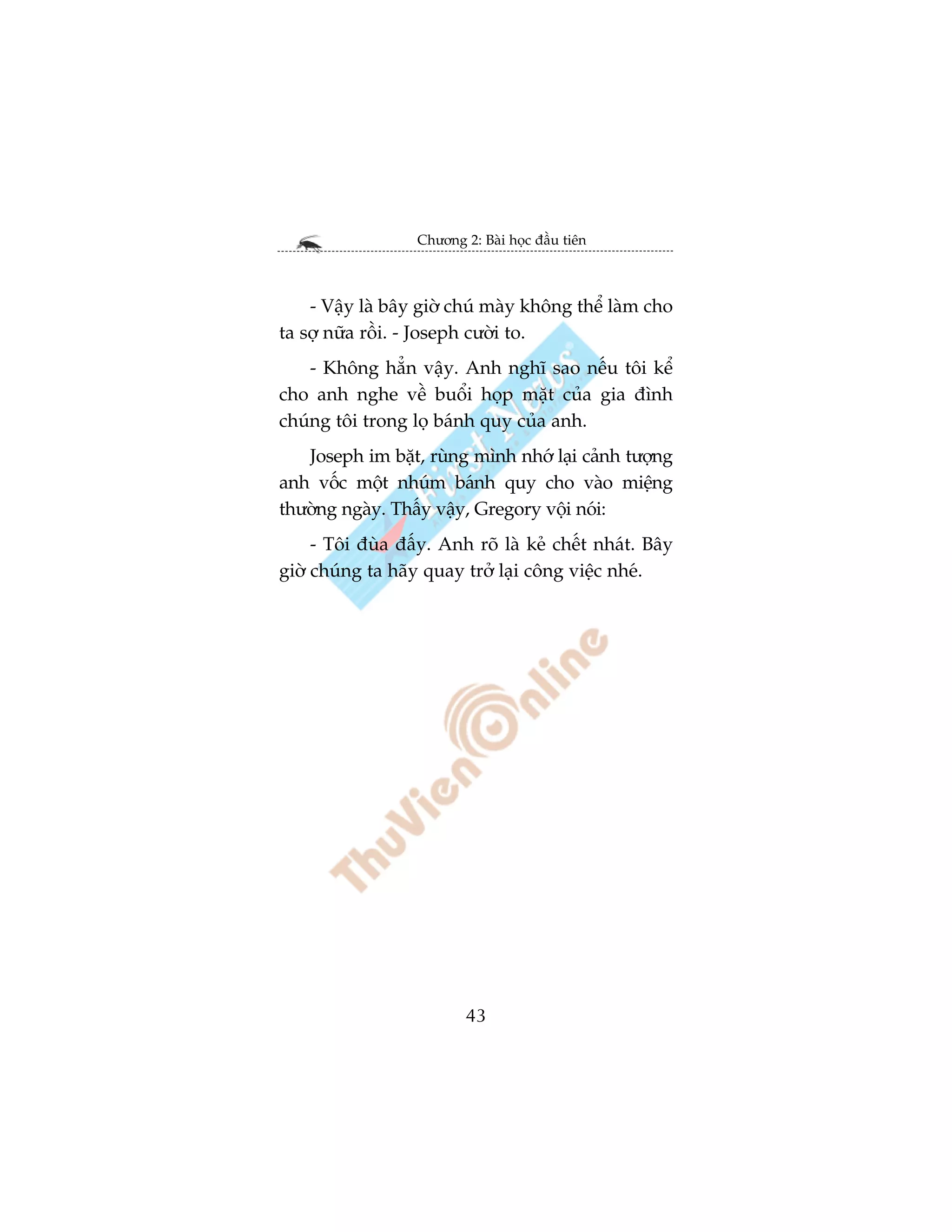 Chûúng 2: Baâi hoåc àêìu tiïn



    - Vêåy laâ bêy giúâ chuá maây khöng thïí laâm cho
ta súå nûäa röìi. - Joseph cûúâi to.
    - Khöng hùèn vêåy. Anh nghô sao nïëu töi kïí
cho anh nghe vïì buöíi hoåp mùåt cuãa gia àònh
chuáng töi trong loå baánh quy cuãa anh.
   Joseph im bùåt, ruâng mònh nhúá laåi caãnh tûúång
anh vöëc möåt nhuám baánh quy cho vaâo miïång
thûúâng ngaây. Thêëy vêåy, Gregory vöåi noái:
     - Töi àuâa àêëy. Anh roä laâ keã chïët nhaát. Bêy
giúâ chuáng ta haäy quay trúã laåi cöng viïåc nheá.




                          43
 