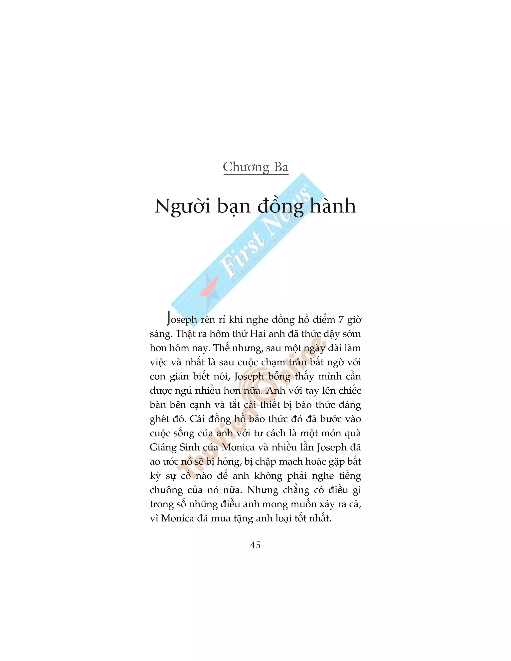 Chûúng Ba


 Ngûúâi baån àöìng haânh




    Joseph rïn ró khi nghe àöìng höì àiïím 7 giúâ
saáng. Thêåt ra höm thûá Hai anh àaä thûác dêåy súám
hún höm nay. Thïë nhûng, sau möåt ngaây daâi laâm
viïåc vaâ nhêët laâ sau cuöåc chaåm traán bêët ngúâ vúái
con giaán biïët noái, Joseph böîng thêëy mònh cêìn
àûúåc nguã nhiïìu hún nûäa. Anh vúái tay lïn chiïëc
baân bïn caånh vaâ tùæt caái thiïët bõ baáo thûác àaáng
gheát àoá. Caái àöìng höì baáo thûác àoá àaä bûúác vaâo
cuöåc söëng cuãa anh vúái tû caách laâ möåt moán quaâ
Giaáng Sinh cuãa Monica vaâ nhiïìu lêìn Joseph àaä
ao ûúác noá seä bõ hoãng, bõ chêåp maåch hoùåc gùåp bêët
kyâ sûå cöë naâo àïí anh khöng phaãi nghe tiïëng
chuöng cuãa noá nûäa. Nhûng chùèng coá àiïìu gò
trong söë nhûäng àiïìu anh mong muöën xaãy ra caã,
vò Monica àaä mua tùång anh loaåi töët nhêët.

                          45
 