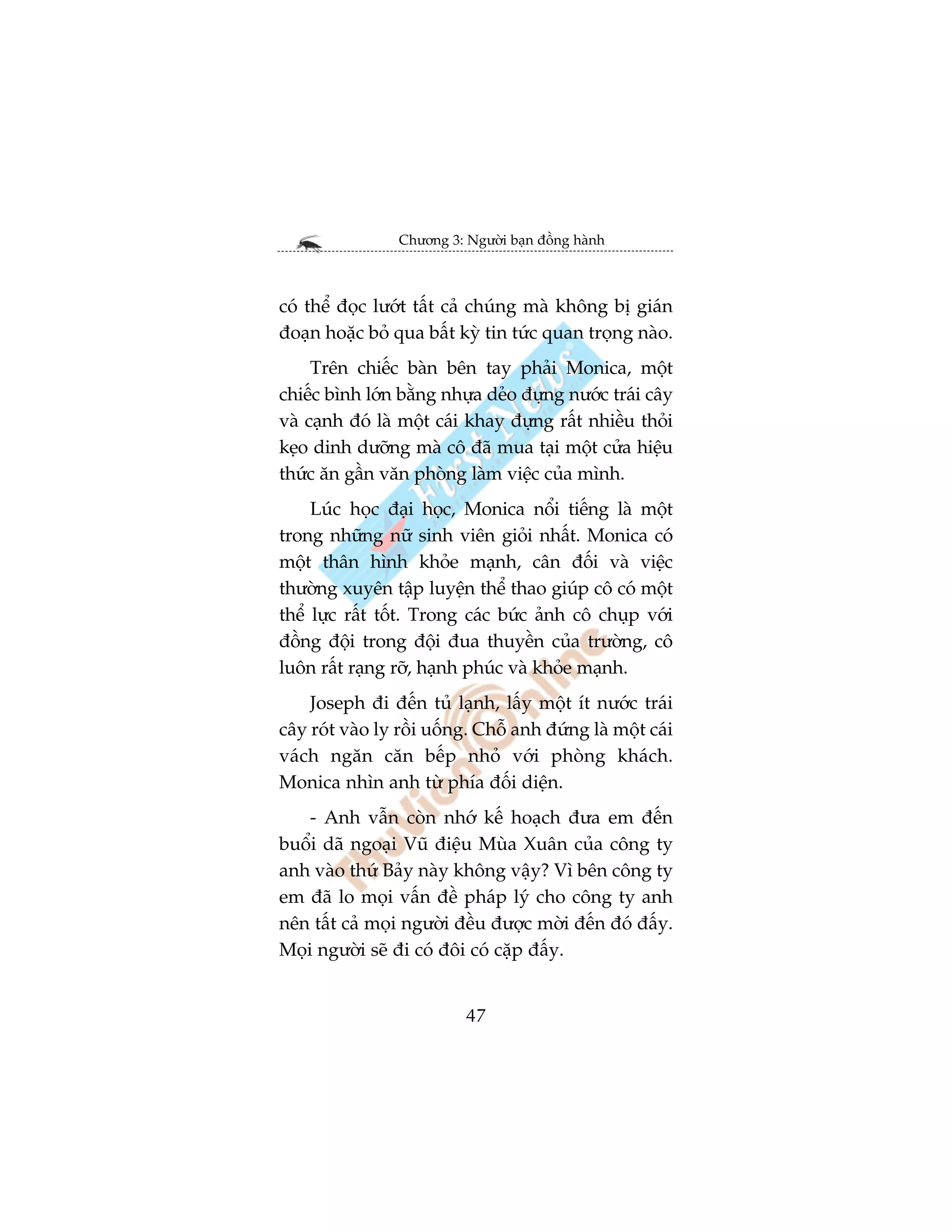 Chûúng 3: Ngûúâi baån àöìng haânh



coá thïí àoåc lûúát têët caã chuáng maâ khöng bõ giaán
àoaån hoùåc boã qua bêët kyâ tin tûác quan troång naâo.
     Trïn chiïëc baân bïn tay phaãi Monica, möåt
chiïëc bònh lúán bùçng nhûåa deão àûång nûúác traái cêy
vaâ caånh àoá laâ möåt caái khay àûång rêët nhiïìu thoãi
keåo dinh dûúäng maâ cö àaä mua taåi möåt cûãa hiïåu
thûác ùn gêìn vùn phoâng laâm viïåc cuãa mònh.
     Luác hoåc àaåi hoåc, Monica nöíi tiïëng laâ möåt
trong nhûäng nûä sinh viïn gioãi nhêët. Monica coá
möåt thên hònh khoãe maånh, cên àöëi vaâ viïåc
thûúâng xuyïn têåp luyïån thïí thao giuáp cö coá möåt
thïí lûåc rêët töët. Trong caác bûác aãnh cö chuåp vúái
àöìng àöåi trong àöåi àua thuyïìn cuãa trûúâng, cö
luön rêët raång rúä, haånh phuác vaâ khoãe maånh.
    Joseph ài àïën tuã laånh, lêëy möåt ñt nûúác traái
cêy roát vaâo ly röìi uöëng. Chöî anh àûáng laâ möåt caái
vaách ngùn cùn bïëp nhoã vúái phoâng khaách.
Monica nhòn anh tûâ phña àöëi diïån.
    - Anh vêîn coân nhúá kïë hoaåch àûa em àïën
buöíi daä ngoaåi Vuä àiïåu Muâa Xuên cuãa cöng ty
anh vaâo thûá Baãy naây khöng vêåy? Vò bïn cöng ty
em àaä lo moåi vêën àïì phaáp lyá cho cöng ty anh
nïn têët caã moåi ngûúâi àïìu àûúåc múâi àïën àoá àêëy.
Moåi ngûúâi seä ài coá àöi coá cùåp àêëy.


                           47
 