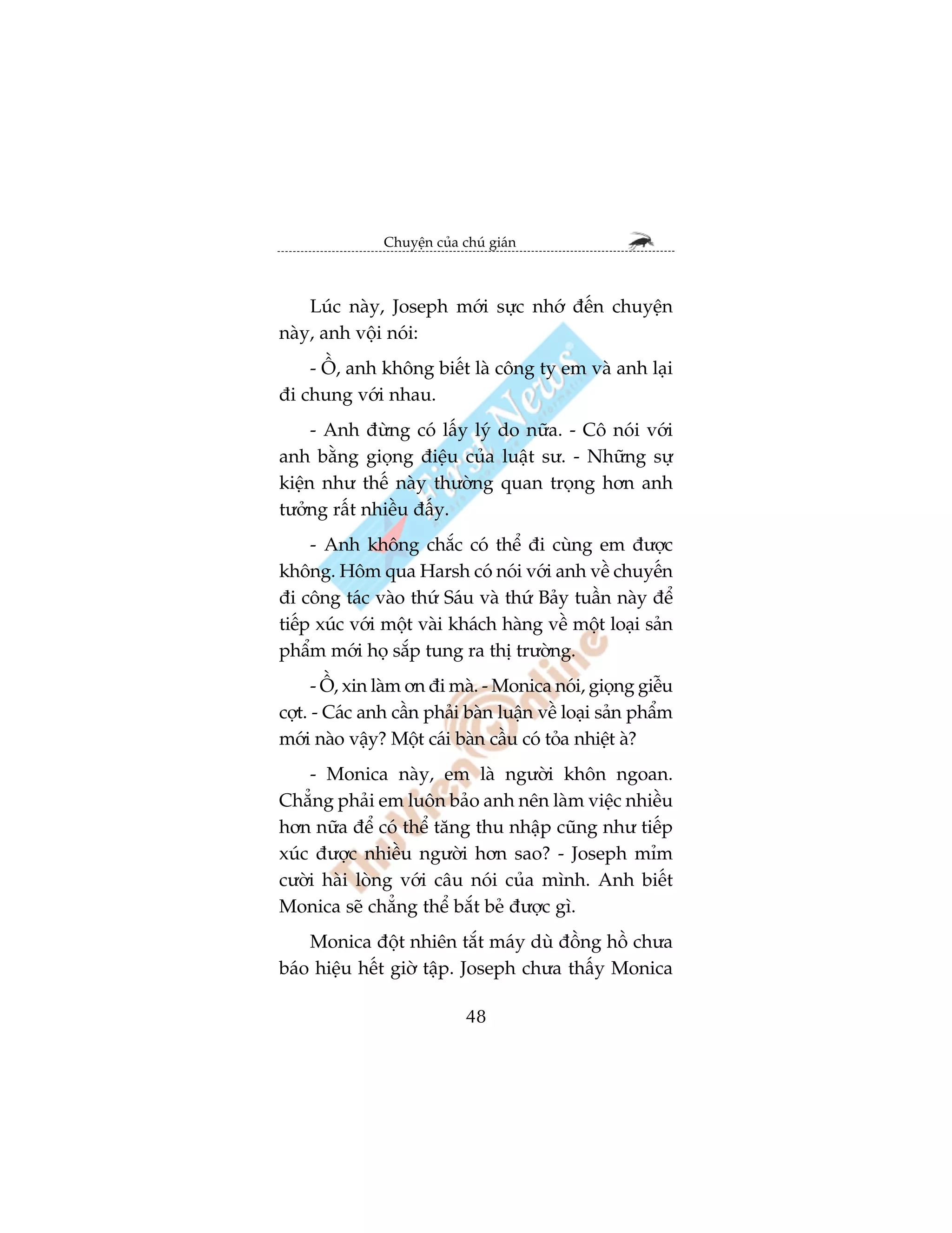 Chuyïån cuãa chuá giaán



    Luác naây, Joseph múái sûåc nhúá àïën chuyïån
naây, anh vöåi noái:
    - ÖÌ, anh khöng biïët laâ cöng ty em vaâ anh laåi
ài chung vúái nhau.
     - Anh àûâng coá lêëy lyá do nûäa. - Cö noái vúái
anh bùçng gioång àiïåu cuãa luêåt sû. - Nhûäng sûå
kiïån nhû thïë naây thûúâng quan troång hún anh
tûúãng rêët nhiïìu àêëy.
     - Anh khöng chùæc coá thïí ài cuâng em àûúåc
khöng. Höm qua Harsh coá noái vúái anh vïì chuyïën
ài cöng taác vaâo thûá Saáu vaâ thûá Baãy tuêìn naây àïí
tiïëp xuác vúái möåt vaâi khaách haâng vïì möåt loaåi saãn
phêím múái hoå sùæp tung ra thõ trûúâng.
      - ÖÌ, xin laâm ún ài maâ. - Monica noái, gioång giïîu
cúåt. - Caác anh cêìn phaãi baân luêån vïì loaåi saãn phêím
múái naâo vêåy? Möåt caái baân cêìu coá toãa nhiïåt aâ?
    - Monica naây, em laâ ngûúâi khön ngoan.
Chùèng phaãi em luön baão anh nïn laâm viïåc nhiïìu
hún nûäa àïí coá thïí tùng thu nhêåp cuäng nhû tiïëp
xuác àûúåc nhiïìu ngûúâi hún sao? - Joseph móm
cûúâi haâi loâng vúái cêu noái cuãa mònh. Anh biïët
Monica seä chùèng thïí bùæt beã àûúåc gò.
    Monica àöåt nhiïn tùæt maáy duâ àöìng höì chûa
baáo hiïåu hïët giúâ têåp. Joseph chûa thêëy Monica

                             48
 