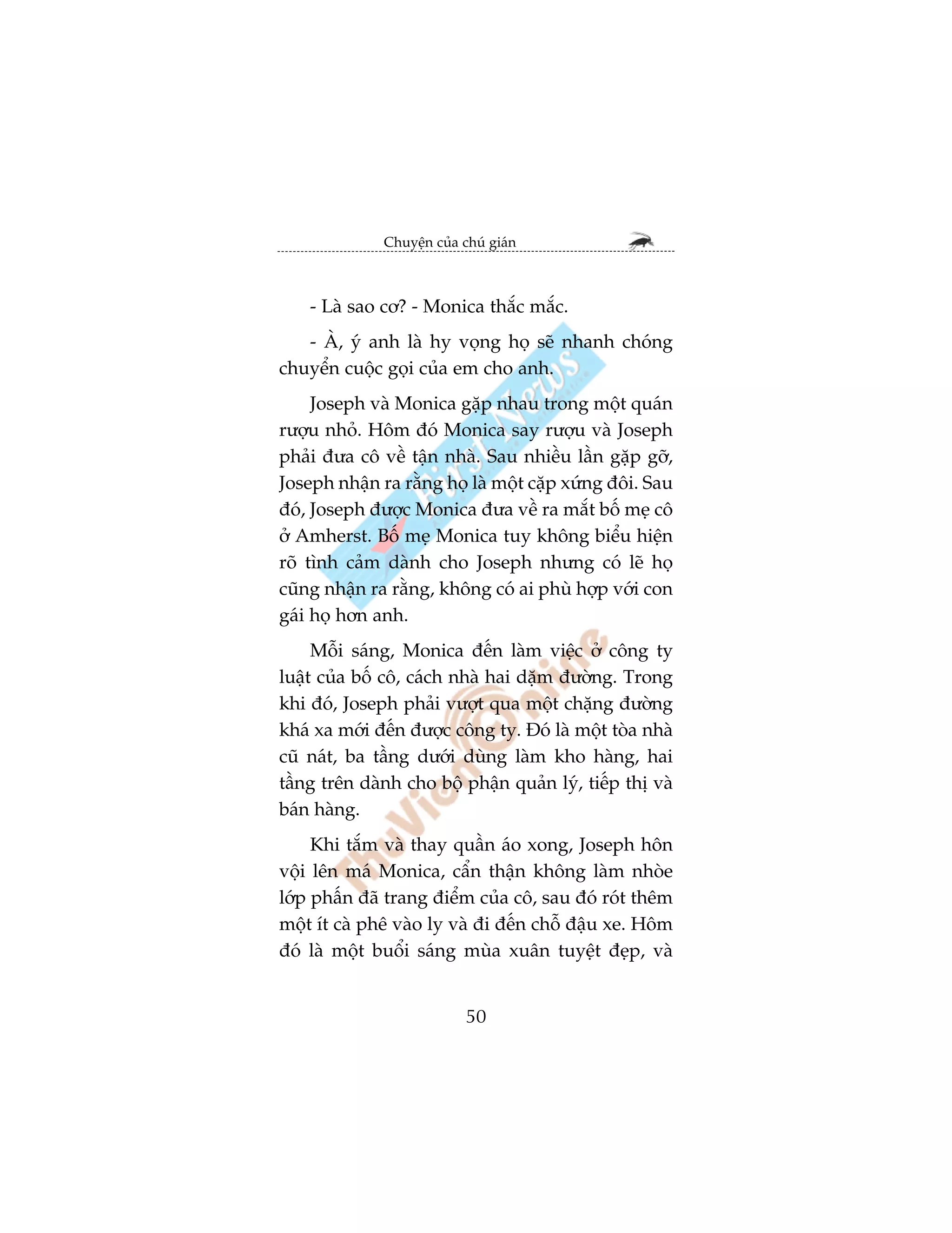 Chuyïån cuãa chuá giaán



    - Laâ sao cú? - Monica thùæc mùæc.
   - AÂ, yá anh laâ hy voång hoå seä nhanh choáng
chuyïín cuöåc goåi cuãa em cho anh.
     Joseph vaâ Monica gùåp nhau trong möåt quaán
rûúåu nhoã. Höm àoá Monica say rûúåu vaâ Joseph
phaãi àûa cö vïì têån nhaâ. Sau nhiïìu lêìn gùåp gúä,
Joseph nhêån ra rùçng hoå laâ möåt cùåp xûáng àöi. Sau
àoá, Joseph àûúåc Monica àûa vïì ra mùæt böë meå cö
úã Amherst. Böë meå Monica tuy khöng biïíu hiïån
roä tònh caãm daânh cho Joseph nhûng coá leä hoå
cuäng nhêån ra rùçng, khöng coá ai phuâ húåp vúái con
gaái hoå hún anh.
     Möîi saáng, Monica àïën laâm viïåc úã cöng ty
luêåt cuãa böë cö, caách nhaâ hai dùåm àûúâng. Trong
khi àoá, Joseph phaãi vûúåt qua möåt chùång àûúâng
khaá xa múái àïën àûúåc cöng ty. Àoá laâ möåt toâa nhaâ
cuä naát, ba têìng dûúái duâng laâm kho haâng, hai
têìng trïn daânh cho böå phêån quaãn lyá, tiïëp thõ vaâ
baán haâng.
     Khi tùæm vaâ thay quêìn aáo xong, Joseph hön
vöåi lïn maá Monica, cêín thêån khöng laâm nhoâe
lúáp phêën àaä trang àiïím cuãa cö, sau àoá roát thïm
möåt ñt caâ phï vaâo ly vaâ ài àïën chöî àêåu xe. Höm
àoá laâ möåt buöíi saáng muâa xuên tuyïåt àeåp, vaâ


                            50
 