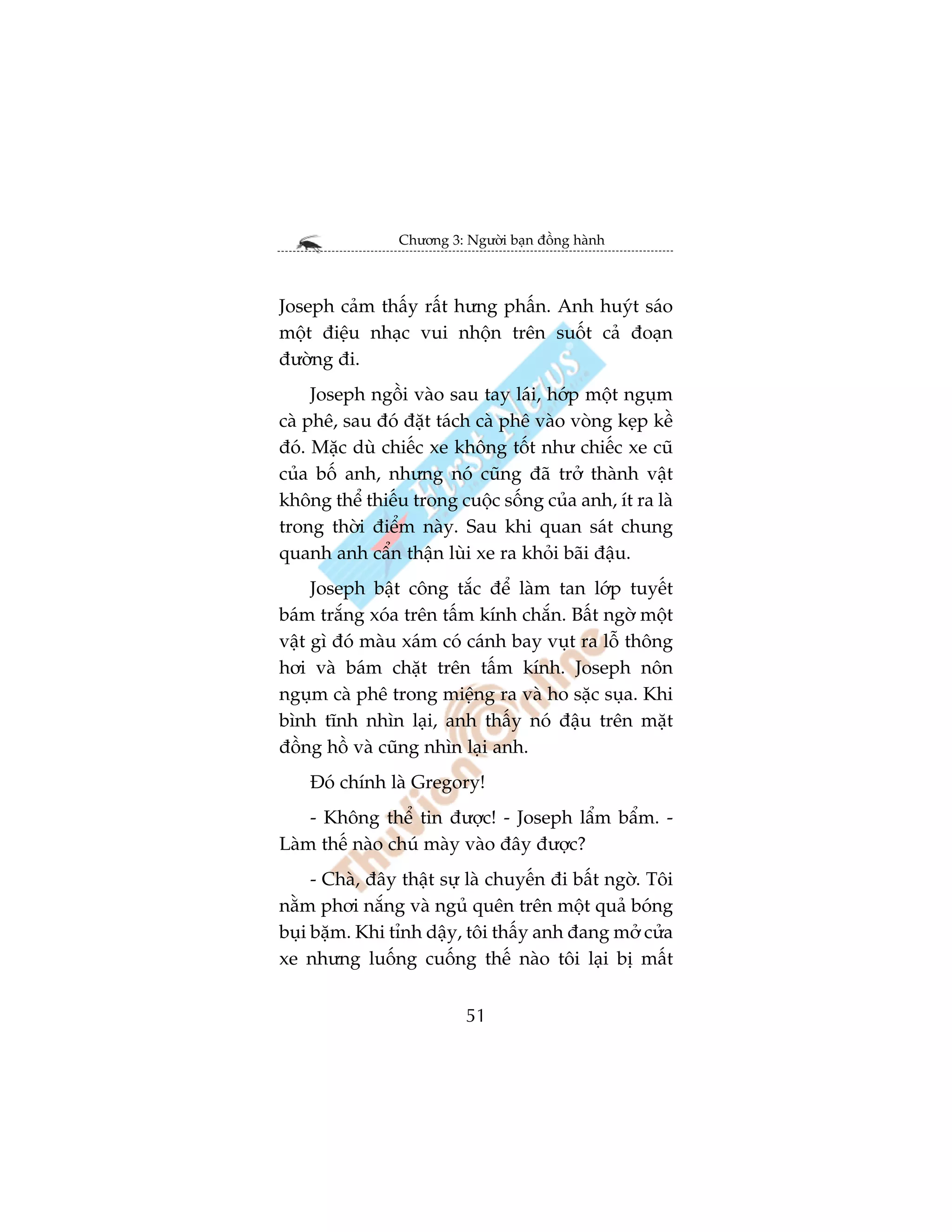 Chûúng 3: Ngûúâi baån àöìng haânh



Joseph caãm thêëy rêët hûng phêën. Anh huyát saáo
möåt àiïåu nhaåc vui nhöån trïn suöët caã àoaån
àûúâng ài.
     Joseph ngöìi vaâo sau tay laái, húáp möåt nguåm
caâ phï, sau àoá àùåt taách caâ phï vaâo voâng keåp kïì
àoá. Mùåc duâ chiïëc xe khöng töët nhû chiïëc xe cuä
cuãa böë anh, nhûng noá cuäng àaä trúã thaânh vêåt
khöng thïí thiïëu trong cuöåc söëng cuãa anh, ñt ra laâ
trong thúâi àiïím naây. Sau khi quan saát chung
quanh anh cêín thêån luâi xe ra khoãi baäi àêåu.
     Joseph bêåt cöng tùæc àïí laâm tan lúáp tuyïët
baám trùæng xoáa trïn têëm kñnh chùæn. Bêët ngúâ möåt
vêåt gò àoá maâu xaám coá caánh bay vuåt ra löî thöng
húi vaâ baám chùåt trïn têëm kñnh. Joseph nön
nguåm caâ phï trong miïång ra vaâ ho sùåc suåa. Khi
bònh tônh nhòn laåi, anh thêëy noá àêåu trïn mùåt
àöìng höì vaâ cuäng nhòn laåi anh.
    Àoá chñnh laâ Gregory!
    - Khöng thïí tin àûúåc! - Joseph lêím bêím. -
Laâm thïë naâo chuá maây vaâo àêy àûúåc?
     - Chaâ, àêy thêåt sûå laâ chuyïën ài bêët ngúâ. Töi
nùçm phúi nùæng vaâ nguã quïn trïn möåt quaã boáng
buåi bùåm. Khi tónh dêåy, töi thêëy anh àang múã cûãa
xe nhûng luöëng cuöëng thïë naâo töi laåi bõ mêët


                           51
 