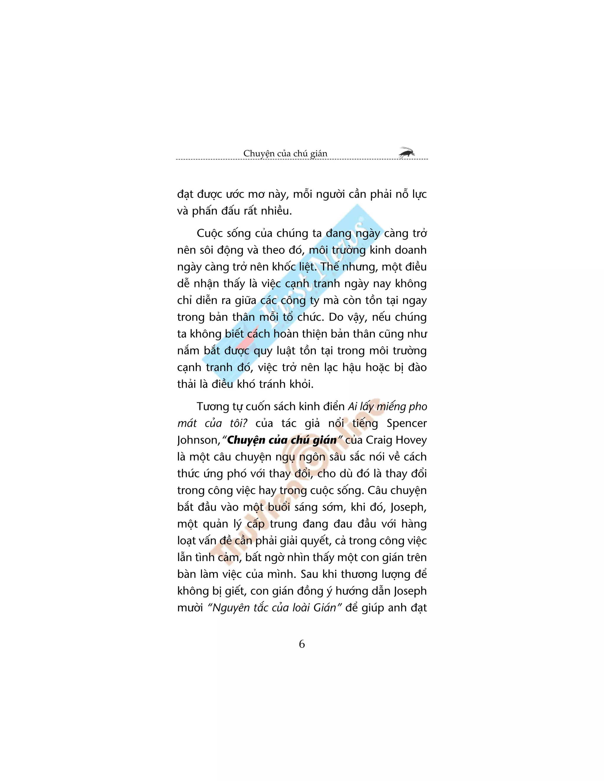 Chuyïån cuãa chuá giaán



àaåt àûúåc ûúác mú naây, möîi ngûúâi cêìn phaãi nöî lûåc
vaâ phêën àêëu rêët nhiïìu.
     Cuöåc söëng cuãa chuáng ta àang ngaây caâng trúã
nïn söi àöång vaâ theo àoá, möi trûúâng kinh doanh
ngaây caâng trúã nïn khöëc liïåt. Thïë nhûng, möåt àiïìu
dïî nhêån thêëy laâ viïåc caånh tranh ngaây nay khöng
chó diïîn ra giûäa caác cöng ty maâ coân töìn taåi ngay
trong baãn thên möîi töí chûác. Do vêåy, nïëu chuáng
ta khöng biïët caách hoaân thiïån baãn thên cuäng nhû
nùæm bùæt àûúåc quy luêåt töìn taåi trong möi trûúâng
caånh tranh àoá, viïåc trúã nïn laåc hêåu hoùåc bõ àaâo
thaãi laâ àiïìu khoá traánh khoãi.
     Tûúng tûå cuöën saách kinh àiïín Ai lêëy miïëng pho
maát cuãa töi? cuãa taác giaã nöíi tiïëng Spencer
Johnson,“Chuyïån cuãa chuá giaán” cuãa Craig Hovey
laâ möåt cêu chuyïån nguå ngön sêu sùæc noái vïì caách
thûác ûáng phoá vúái thay àöíi, cho duâ àoá laâ thay àöíi
trong cöng viïåc hay trong cuöåc söëng. Cêu chuyïån
bùæt àêìu vaâo möåt buöíi saáng súám, khi àoá, Joseph,
möåt quaãn lyá cêëp trung àang àau àêìu vúái haâng
loaåt vêën àïì cêìn phaãi giaãi quyïët, caã trong cöng viïåc
lêîn tònh caãm, bêët ngúâ nhòn thêëy möåt con giaán trïn
baân laâm viïåc cuãa mònh. Sau khi thûúng lûúång àïí
khöng bõ giïët, con giaán àöìng yá hûúáng dêîn Joseph
mûúâi “Nguyïn tùæc cuãa loaâi Giaán” àïí giuáp anh àaåt


                              6
 