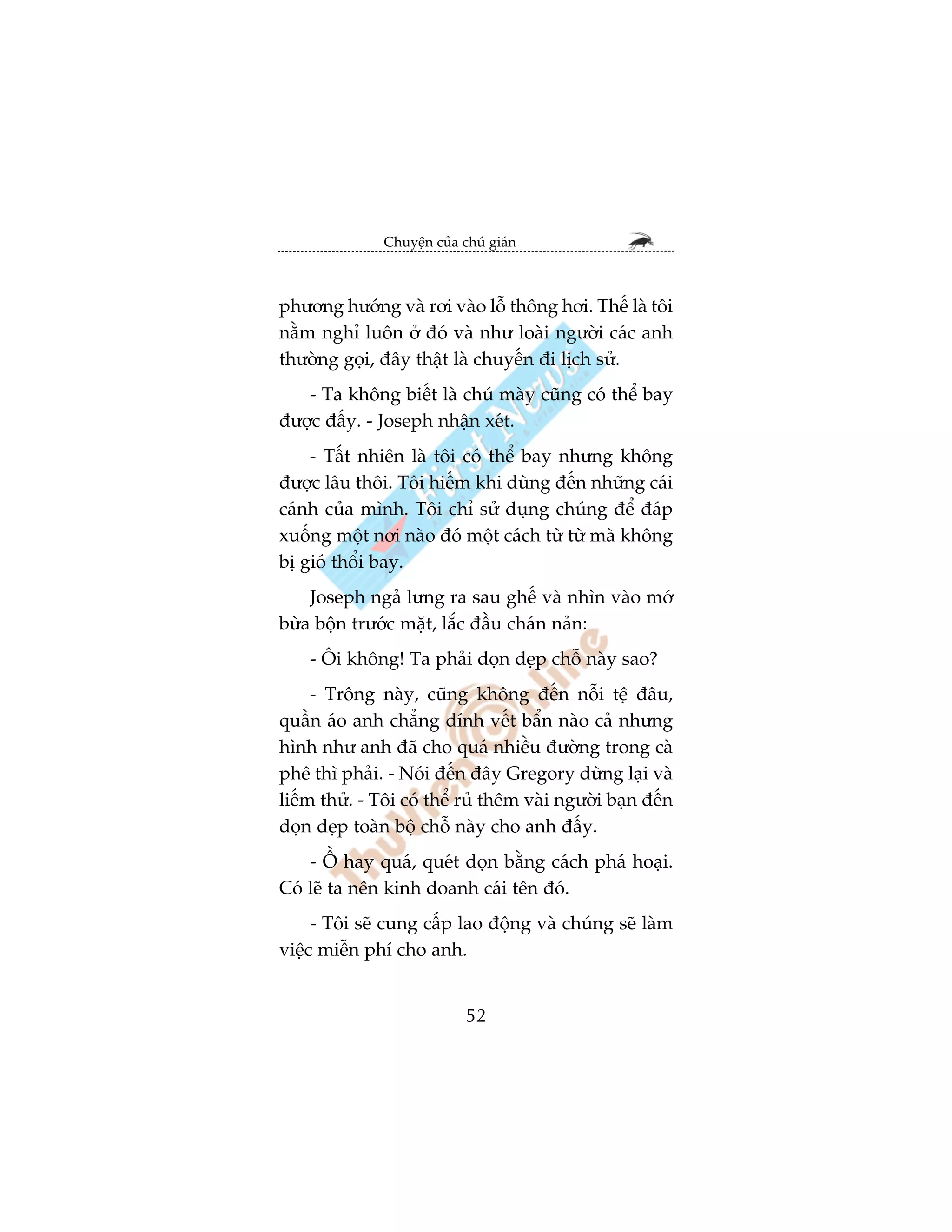 Chuyïån cuãa chuá giaán



phûúng hûúáng vaâ rúi vaâo löî thöng húi. Thïë laâ töi
nùçm nghó luön úã àoá vaâ nhû loaâi ngûúâi caác anh
thûúâng goåi, àêy thêåt laâ chuyïën ài lõch sûã.
   - Ta khöng biïët laâ chuá maây cuäng coá thïí bay
àûúåc àêëy. - Joseph nhêån xeát.
    - Têët nhiïn laâ töi coá thïí bay nhûng khöng
àûúåc lêu thöi. Töi hiïëm khi duâng àïën nhûäng caái
caánh cuãa mònh. Töi chó sûã duång chuáng àïí àaáp
xuöëng möåt núi naâo àoá möåt caách tûâ tûâ maâ khöng
bõ gioá thöíi bay.
    Joseph ngaã lûng ra sau ghïë vaâ nhòn vaâo múá
bûâa böån trûúác mùåt, lùæc àêìu chaán naãn:
    - Öi khöng! Ta phaãi doån deåp chöî naây sao?
     - Tröng naây, cuäng khöng àïën nöîi tïå àêu,
quêìn aáo anh chùèng dñnh vïët bêín naâo caã nhûng
hònh nhû anh àaä cho quaá nhiïìu àûúâng trong caâ
phï thò phaãi. - Noái àïën àêy Gregory dûâng laåi vaâ
liïëm thûã. - Töi coá thïí ruã thïm vaâi ngûúâi baån àïën
doån deåp toaân böå chöî naây cho anh àêëy.
    - ÖÌ hay quaá, queát doån bùçng caách phaá hoaåi.
Coá leä ta nïn kinh doanh caái tïn àoá.
     - Töi seä cung cêëp lao àöång vaâ chuáng seä laâm
viïåc miïîn phñ cho anh.


                             52
 