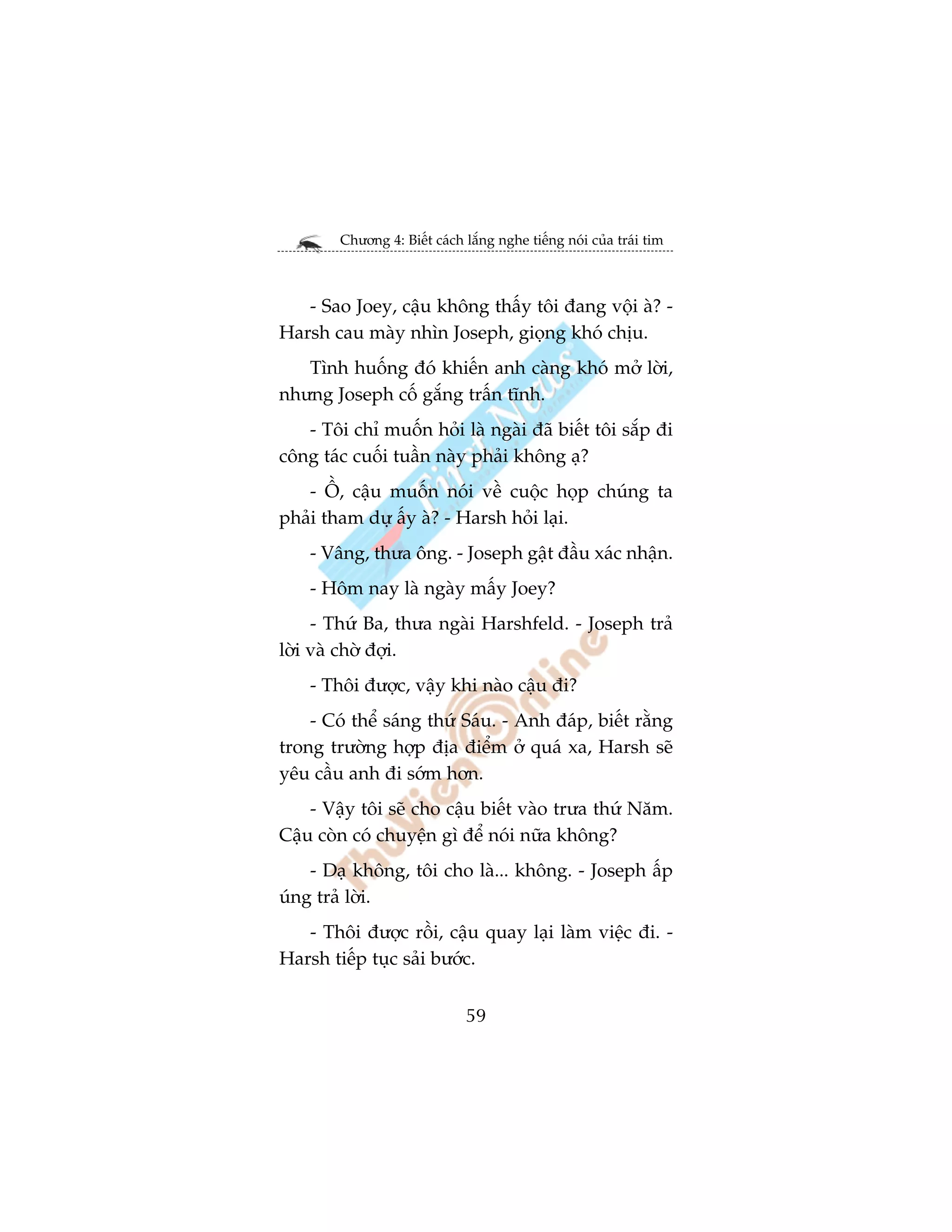 Chûúng 4: Biïët caách lùæng nghe tiïëng noái cuãa traái tim



   - Sao Joey, cêåu khöng thêëy töi àang vöåi aâ? -
Harsh cau maây nhòn Joseph, gioång khoá chõu.
   Tònh huöëng àoá khiïën anh caâng khoá múã lúâi,
nhûng Joseph cöë gùæng trêën tônh.
   - Töi chó muöën hoãi laâ ngaâi àaä biïët töi sùæp ài
cöng taác cuöëi tuêìn naây phaãi khöng aå?
   - ÖÌ, cêåu muöën noái vïì cuöåc hoåp chuáng ta
phaãi tham dûå êëy aâ? - Harsh hoãi laåi.
    - Vêng, thûa öng. - Joseph gêåt àêìu xaác nhêån.
    - Höm nay laâ ngaây mêëy Joey?
     - Thûá Ba, thûa ngaâi Harshfeld. - Joseph traã
lúâi vaâ chúâ àúåi.
    - Thöi àûúåc, vêåy khi naâo cêåu ài?
    - Coá thïí saáng thûá Saáu. - Anh àaáp, biïët rùçng
trong trûúâng húåp àõa àiïím úã quaá xa, Harsh seä
yïu cêìu anh ài súám hún.
    - Vêåy töi seä cho cêåu biïët vaâo trûa thûá Nùm.
Cêåu coân coá chuyïån gò àïí noái nûäa khöng?
    - Daå khöng, töi cho laâ... khöng. - Joseph êëp
uáng traã lúâi.
   - Thöi àûúåc röìi, cêåu quay laåi laâm viïåc ài. -
Harsh tiïëp tuåc saãi bûúác.


                              59
 