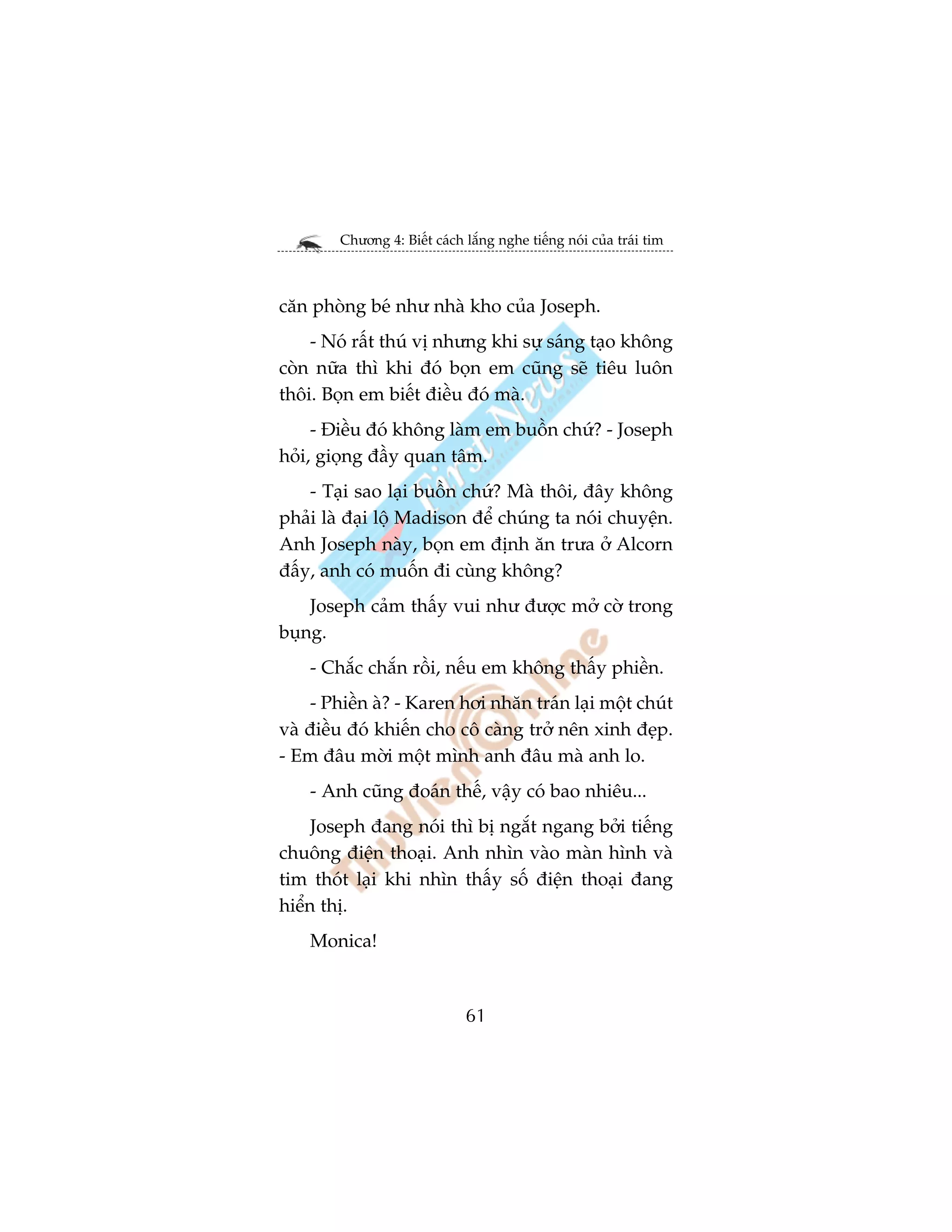 Chûúng 4: Biïët caách lùæng nghe tiïëng noái cuãa traái tim



cùn phoâng beá nhû nhaâ kho cuãa Joseph.
    - Noá rêët thuá võ nhûng khi sûå saáng taåo khöng
coân nûäa thò khi àoá boån em cuäng seä tiïu luön
thöi. Boån em biïët àiïìu àoá maâ.
     - Àiïìu àoá khöng laâm em buöìn chûá? - Joseph
hoãi, gioång àêìy quan têm.
    - Taåi sao laåi buöìn chûá? Maâ thöi, àêy khöng
phaãi laâ àaåi löå Madison àïí chuáng ta noái chuyïån.
Anh Joseph naây, boån em àõnh ùn trûa úã Alcorn
àêëy, anh coá muöën ài cuâng khöng?
    Joseph caãm thêëy vui nhû àûúåc múã cúâ trong
buång.
    - Chùæc chùæn röìi, nïëu em khöng thêëy phiïìn.
    - Phiïìn aâ? - Karen húi nhùn traán laåi möåt chuát
vaâ àiïìu àoá khiïën cho cö caâng trúã nïn xinh àeåp.
- Em àêu múâi möåt mònh anh àêu maâ anh lo.
    - Anh cuäng àoaán thïë, vêåy coá bao nhiïu...
     Joseph àang noái thò bõ ngùæt ngang búãi tiïëng
chuöng àiïån thoaåi. Anh nhòn vaâo maân hònh vaâ
tim thoát laåi khi nhòn thêëy söë àiïån thoaåi àang
hiïín thõ.
    Monica!



                              61
 