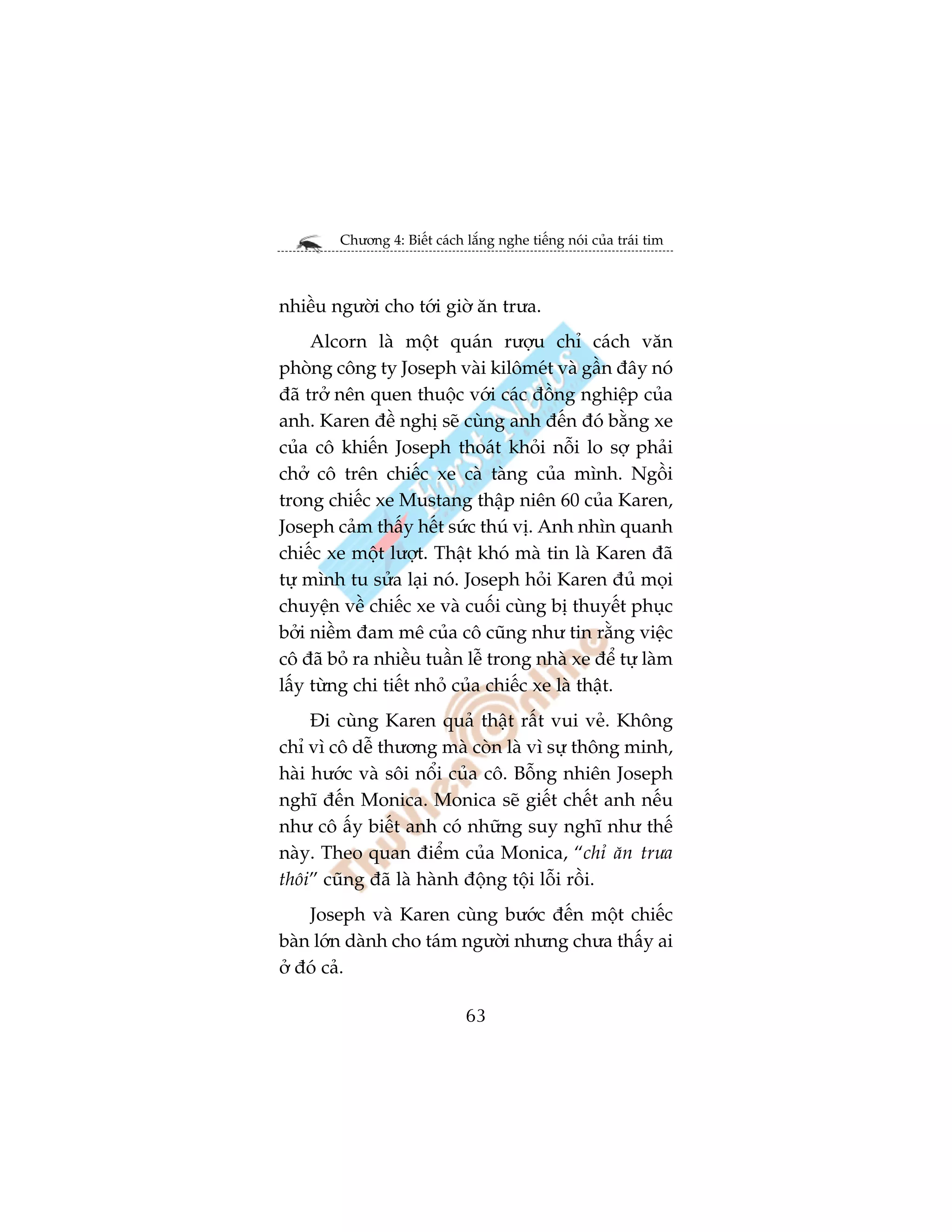 Chûúng 4: Biïët caách lùæng nghe tiïëng noái cuãa traái tim



nhiïìu ngûúâi cho túái giúâ ùn trûa.
     Alcorn laâ möåt quaán rûúåu chó caách vùn
phoâng cöng ty Joseph vaâi kilömeát vaâ gêìn àêy noá
àaä trúã nïn quen thuöåc vúái caác àöìng nghiïåp cuãa
anh. Karen àïì nghõ seä cuâng anh àïën àoá bùçng xe
cuãa cö khiïën Joseph thoaát khoãi nöîi lo súå phaãi
chúã cö trïn chiïëc xe caâ taâng cuãa mònh. Ngöìi
trong chiïëc xe Mustang thêåp niïn 60 cuãa Karen,
Joseph caãm thêëy hïët sûác thuá võ. Anh nhòn quanh
chiïëc xe möåt lûúåt. Thêåt khoá maâ tin laâ Karen àaä
tûå mònh tu sûãa laåi noá. Joseph hoãi Karen àuã moåi
chuyïån vïì chiïëc xe vaâ cuöëi cuâng bõ thuyïët phuåc
búãi niïìm àam mï cuãa cö cuäng nhû tin rùçng viïåc
cö àaä boã ra nhiïìu tuêìn lïî trong nhaâ xe àïí tûå laâm
lêëy tûâng chi tiïët nhoã cuãa chiïëc xe laâ thêåt.
     Ài cuâng Karen quaã thêåt rêët vui veã. Khöng
chó vò cö dïî thûúng maâ coân laâ vò sûå thöng minh,
haâi hûúác vaâ söi nöíi cuãa cö. Böîng nhiïn Joseph
nghô àïën Monica. Monica seä giïët chïët anh nïëu
nhû cö êëy biïët anh coá nhûäng suy nghô nhû thïë
naây. Theo quan àiïím cuãa Monica, “chó ùn trûa
thöi” cuäng àaä laâ haânh àöång töåi löîi röìi.
    Joseph vaâ Karen cuâng bûúác àïën möåt chiïëc
baân lúán daânh cho taám ngûúâi nhûng chûa thêëy ai
úã àoá caã.

                              63
 