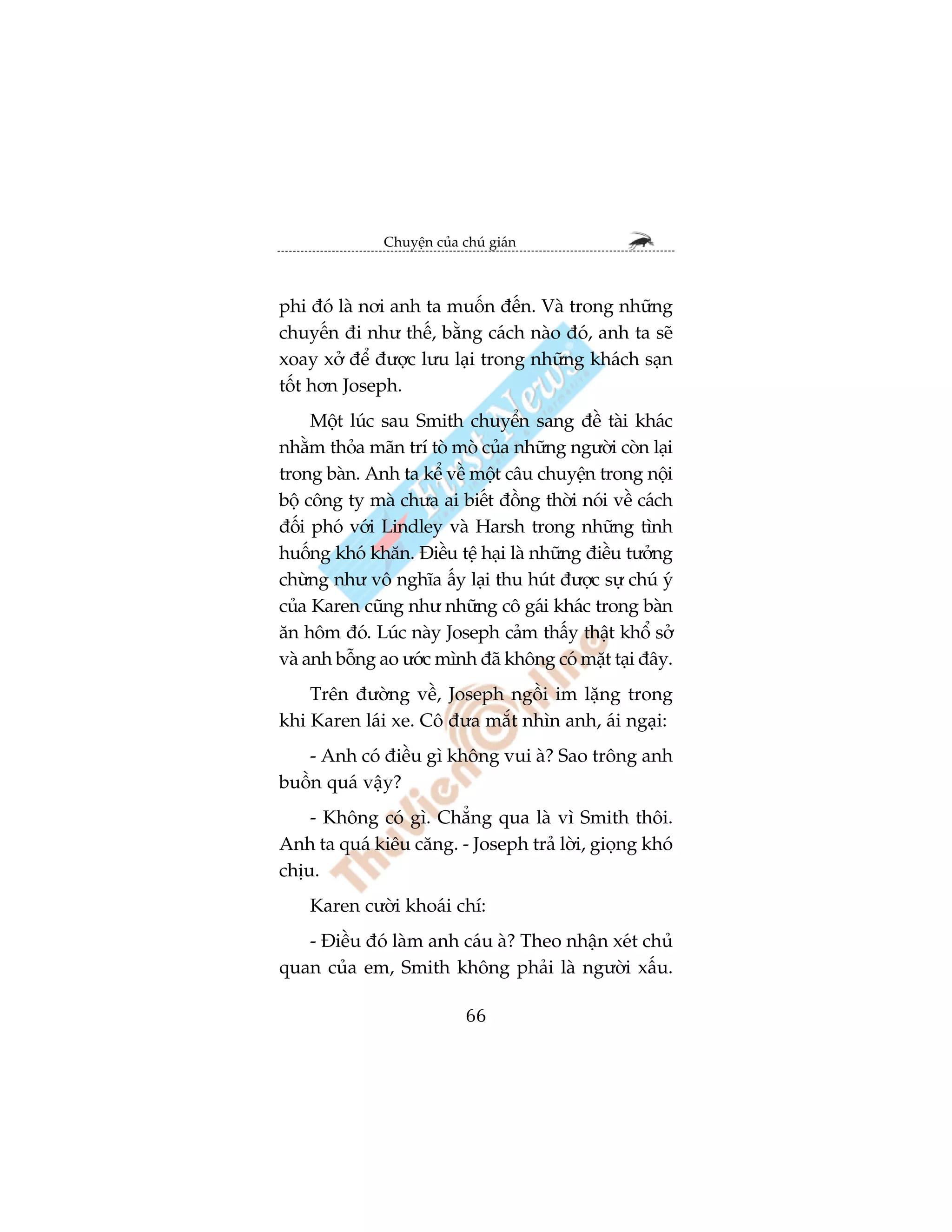 Chuyïån cuãa chuá giaán



phi àoá laâ núi anh ta muöën àïën. Vaâ trong nhûäng
chuyïën ài nhû thïë, bùçng caách naâo àoá, anh ta seä
xoay xúã àïí àûúåc lûu laåi trong nhûäng khaách saån
töët hún Joseph.
     Möåt luác sau Smith chuyïín sang àïì taâi khaác
nhùçm thoãa maän trñ toâ moâ cuãa nhûäng ngûúâi coân laåi
trong baân. Anh ta kïí vïì möåt cêu chuyïån trong nöåi
böå cöng ty maâ chûa ai biïët àöìng thúâi noái vïì caách
àöëi phoá vúái Lindley vaâ Harsh trong nhûäng tònh
huöëng khoá khùn. Àiïìu tïå haåi laâ nhûäng àiïìu tûúãng
chûâng nhû vö nghôa êëy laåi thu huát àûúåc sûå chuá yá
cuãa Karen cuäng nhû nhûäng cö gaái khaác trong baân
ùn höm àoá. Luác naây Joseph caãm thêëy thêåt khöí súã
vaâ anh böîng ao ûúác mònh àaä khöng coá mùåt taåi àêy.
    Trïn àûúâng vïì, Joseph ngöìi im lùång trong
khi Karen laái xe. Cö àûa mùæt nhòn anh, aái ngaåi:
   - Anh coá àiïìu gò khöng vui aâ? Sao tröng anh
buöìn quaá vêåy?
    - Khöng coá gò. Chùèng qua laâ vò Smith thöi.
Anh ta quaá kiïu cùng. - Joseph traã lúâi, gioång khoá
chõu.
    Karen cûúâi khoaái chñ:
   - Àiïìu àoá laâm anh caáu aâ? Theo nhêån xeát chuã
quan cuãa em, Smith khöng phaãi laâ ngûúâi xêëu.

                             66
 