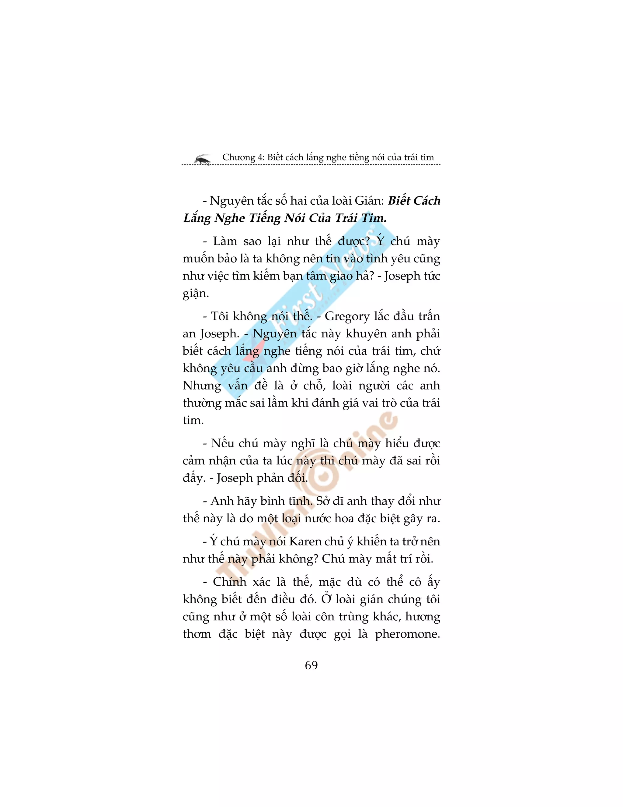 Chûúng 4: Biïët caách lùæng nghe tiïëng noái cuãa traái tim



    - Nguyïn tùæc söë hai cuãa loaâi Giaán: Biïët Caách
Lùæng Nghe Tiïëng Noái Cuãa Traái Tim.
     - Laâm sao laåi nhû thïë àûúåc? YÁ chuá maây
muöën baão laâ ta khöng nïn tin vaâo tònh yïu cuäng
nhû viïåc tòm kiïëm baån têm giao haã? - Joseph tûác
giêån.
     - Töi khöng noái thïë. - Gregory lùæc àêìu trêën
an Joseph. - Nguyïn tùæc naây khuyïn anh phaãi
biïët caách lùæng nghe tiïëng noái cuãa traái tim, chûá
khöng yïu cêìu anh àûâng bao giúâ lùæng nghe noá.
Nhûng vêën àïì laâ úã chöî, loaâi ngûúâi caác anh
thûúâng mùæc sai lêìm khi àaánh giaá vai troâ cuãa traái
tim.
    - Nïëu chuá maây nghô laâ chuá maây hiïíu àûúåc
caãm nhêån cuãa ta luác naây thò chuá maây àaä sai röìi
àêëy. - Joseph phaãn àöëi.
     - Anh haäy bònh tônh. Súã dô anh thay àöíi nhû
thïë naây laâ do möåt loaåi nûúác hoa àùåc biïåt gêy ra.
   - YÁ chuá maây noái Karen chuã yá khiïën ta trúã nïn
nhû thïë naây phaãi khöng? Chuá maây mêët trñ röìi.
    - Chñnh xaác laâ thïë, mùåc duâ coá thïí cö êëy
khöng biïët àïën àiïìu àoá. ÚÃ loaâi giaán chuáng töi
cuäng nhû úã möåt söë loaâi cön truâng khaác, hûúng
thúm àùåc biïåt naây àûúåc goåi laâ pheromone.

                              69
 