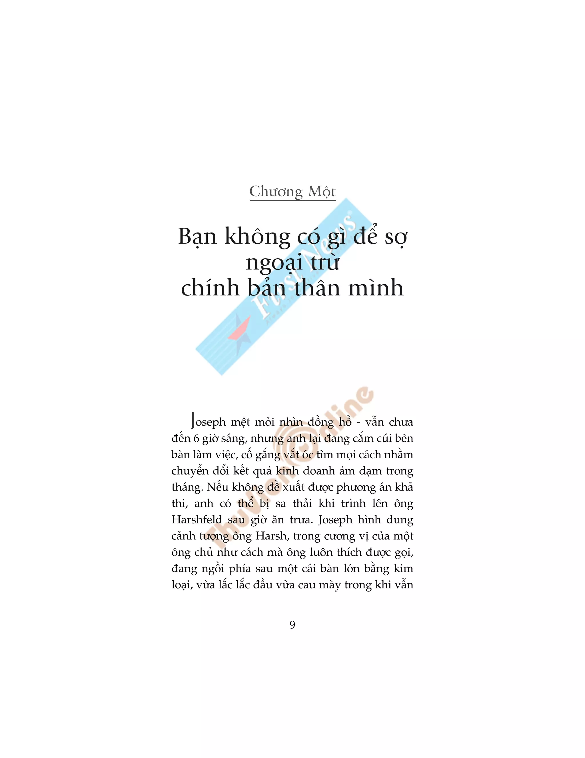 Chûúng Möåt


 Baån khöng coá gò àïí súå
        ngoaåi trûâ
 chñnh baãn thên mònh




    Joseph mïåt moãi nhòn àöìng höì - vêîn chûa
àïën 6 giúâ saáng, nhûng anh laåi àang cùæm cuái bïn
baân laâm viïåc, cöë gùæng vùæt oác tòm moåi caách nhùçm
chuyïín àöíi kïët quaã kinh doanh aãm àaåm trong
thaáng. Nïëu khöng àïì xuêët àûúåc phûúng aán khaã
thi, anh coá thïí bõ sa thaãi khi trònh lïn öng
Harshfeld sau giúâ ùn trûa. Joseph hònh dung
caãnh tûúång öng Harsh, trong cûúng võ cuãa möåt
öng chuã nhû caách maâ öng luön thñch àûúåc goåi,
àang ngöìi phña sau möåt caái baân lúán bùçng kim
loaåi, vûâa lùæc lùæc àêìu vûâa cau maây trong khi vêîn


                           9
 