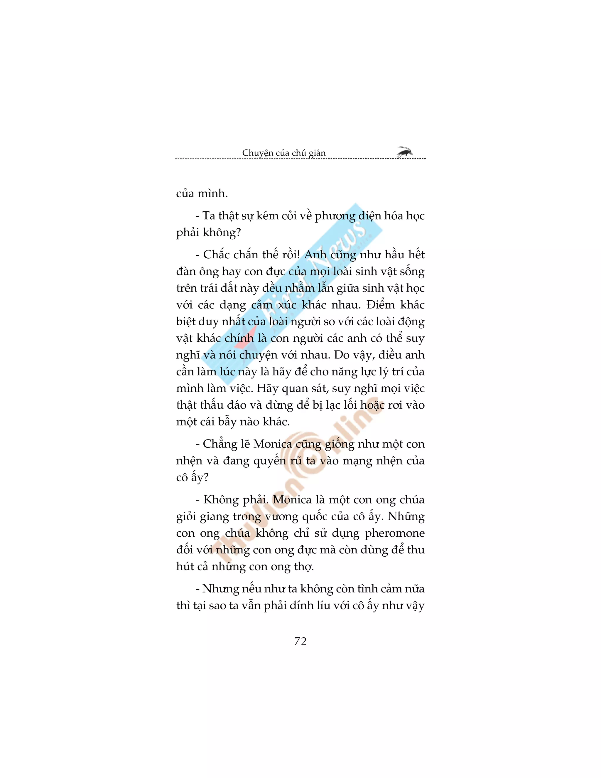 Chuyïån cuãa chuá giaán



cuãa mònh.
   - Ta thêåt sûå keám coãi vïì phûúng diïån hoáa hoåc
phaãi khöng?
     - Chùæc chùæn thïë röìi! Anh cuäng nhû hêìu hïët
àaân öng hay con àûåc cuãa moåi loaâi sinh vêåt söëng
trïn traái àêët naây àïìu nhêìm lêîn giûäa sinh vêåt hoåc
vúái caác daång caãm xuác khaác nhau. Àiïím khaác
biïåt duy nhêët cuãa loaâi ngûúâi so vúái caác loaâi àöång
vêåt khaác chñnh laâ con ngûúâi caác anh coá thïí suy
nghô vaâ noái chuyïån vúái nhau. Do vêåy, àiïìu anh
cêìn laâm luác naây laâ haäy àïí cho nùng lûåc lyá trñ cuãa
mònh laâm viïåc. Haäy quan saát, suy nghô moåi viïåc
thêåt thêëu àaáo vaâ àûâng àïí bõ laåc löëi hoùåc rúi vaâo
möåt caái bêîy naâo khaác.
    - Chùèng leä Monica cuäng giöëng nhû möåt con
nhïån vaâ àang quyïën ruä ta vaâo maång nhïån cuãa
cö êëy?
     - Khöng phaãi. Monica laâ möåt con ong chuáa
gioãi giang trong vûúng quöëc cuãa cö êëy. Nhûäng
con ong chuáa khöng chó sûã duång pheromone
àöëi vúái nhûäng con ong àûåc maâ coân duâng àïí thu
huát caã nhûäng con ong thúå.
     - Nhûng nïëu nhû ta khöng coân tònh caãm nûäa
thò taåi sao ta vêîn phaãi dñnh lñu vúái cö êëy nhû vêåy


                             72
 