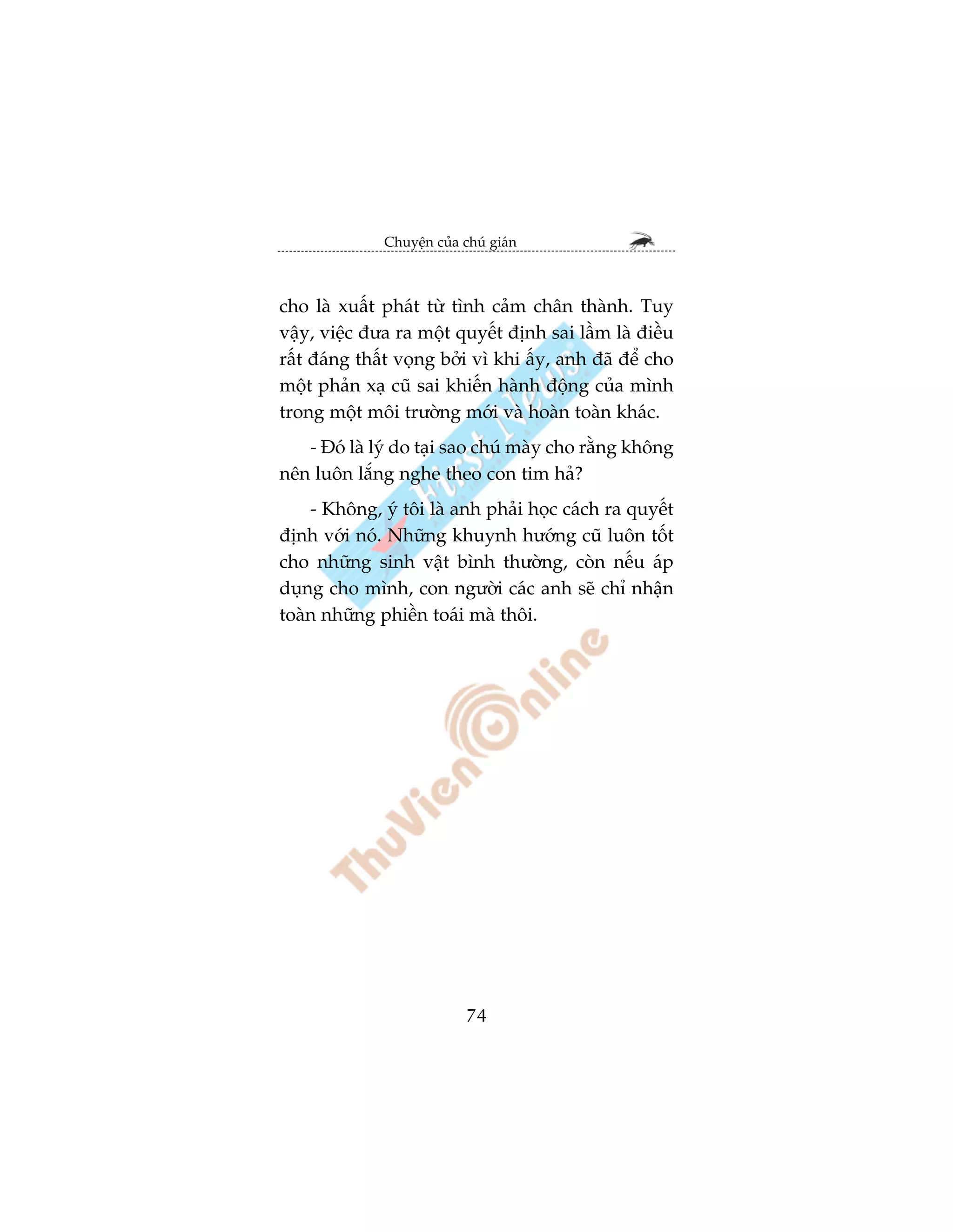 Chuyïån cuãa chuá giaán



cho laâ xuêët phaát tûâ tònh caãm chên thaânh. Tuy
vêåy, viïåc àûa ra möåt quyïët àõnh sai lêìm laâ àiïìu
rêët àaáng thêët voång búãi vò khi êëy, anh àaä àïí cho
möåt phaãn xaå cuä sai khiïën haânh àöång cuãa mònh
trong möåt möi trûúâng múái vaâ hoaân toaân khaác.
   - Àoá laâ lyá do taåi sao chuá maây cho rùçng khöng
nïn luön lùæng nghe theo con tim haã?
    - Khöng, yá töi laâ anh phaãi hoåc caách ra quyïët
àõnh vúái noá. Nhûäng khuynh hûúáng cuä luön töët
cho nhûäng sinh vêåt bònh thûúâng, coân nïëu aáp
duång cho mònh, con ngûúâi caác anh seä chó nhêån
toaân nhûäng phiïìn toaái maâ thöi.




                            74
 