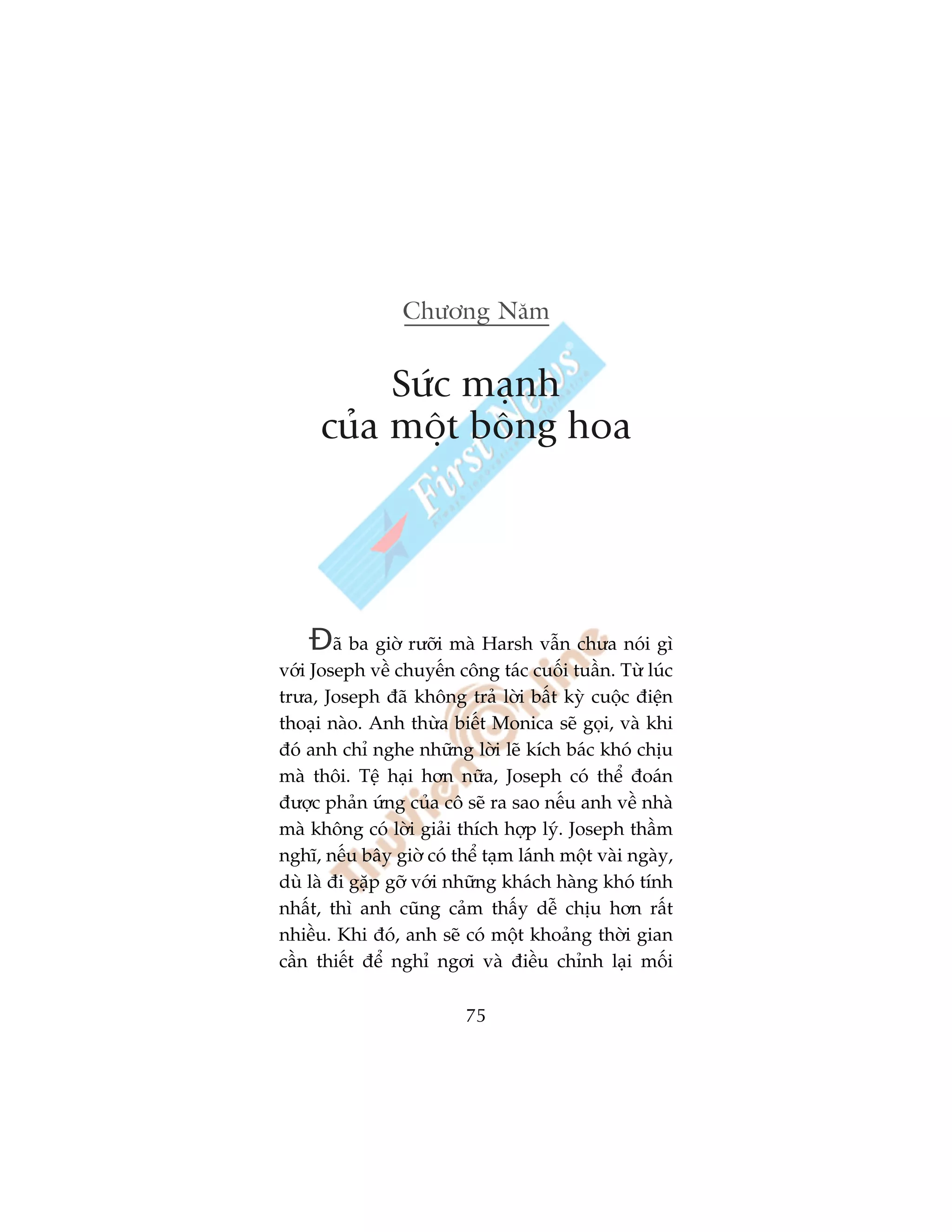 Chûúng Nùm


          Sûác maånh
     cuãa möåt böng hoa




    Àaä ba giúâ rûúäi maâ Harsh vêîn chûa noái gò
vúái Joseph vïì chuyïën cöng taác cuöëi tuêìn. Tûâ luác
trûa, Joseph àaä khöng traã lúâi bêët kyâ cuöåc àiïån
thoaåi naâo. Anh thûâa biïët Monica seä goåi, vaâ khi
àoá anh chó nghe nhûäng lúâi leä kñch baác khoá chõu
maâ thöi. Tïå haåi hún nûäa, Joseph coá thïí àoaán
àûúåc phaãn ûáng cuãa cö seä ra sao nïëu anh vïì nhaâ
maâ khöng coá lúâi giaãi thñch húåp lyá. Joseph thêìm
nghô, nïëu bêy giúâ coá thïí taåm laánh möåt vaâi ngaây,
duâ laâ ài gùåp gúä vúái nhûäng khaách haâng khoá tñnh
nhêët, thò anh cuäng caãm thêëy dïî chõu hún rêët
nhiïìu. Khi àoá, anh seä coá möåt khoaãng thúâi gian
cêìn thiïët àïí nghó ngúi vaâ àiïìu chónh laåi möëi

                          75
 