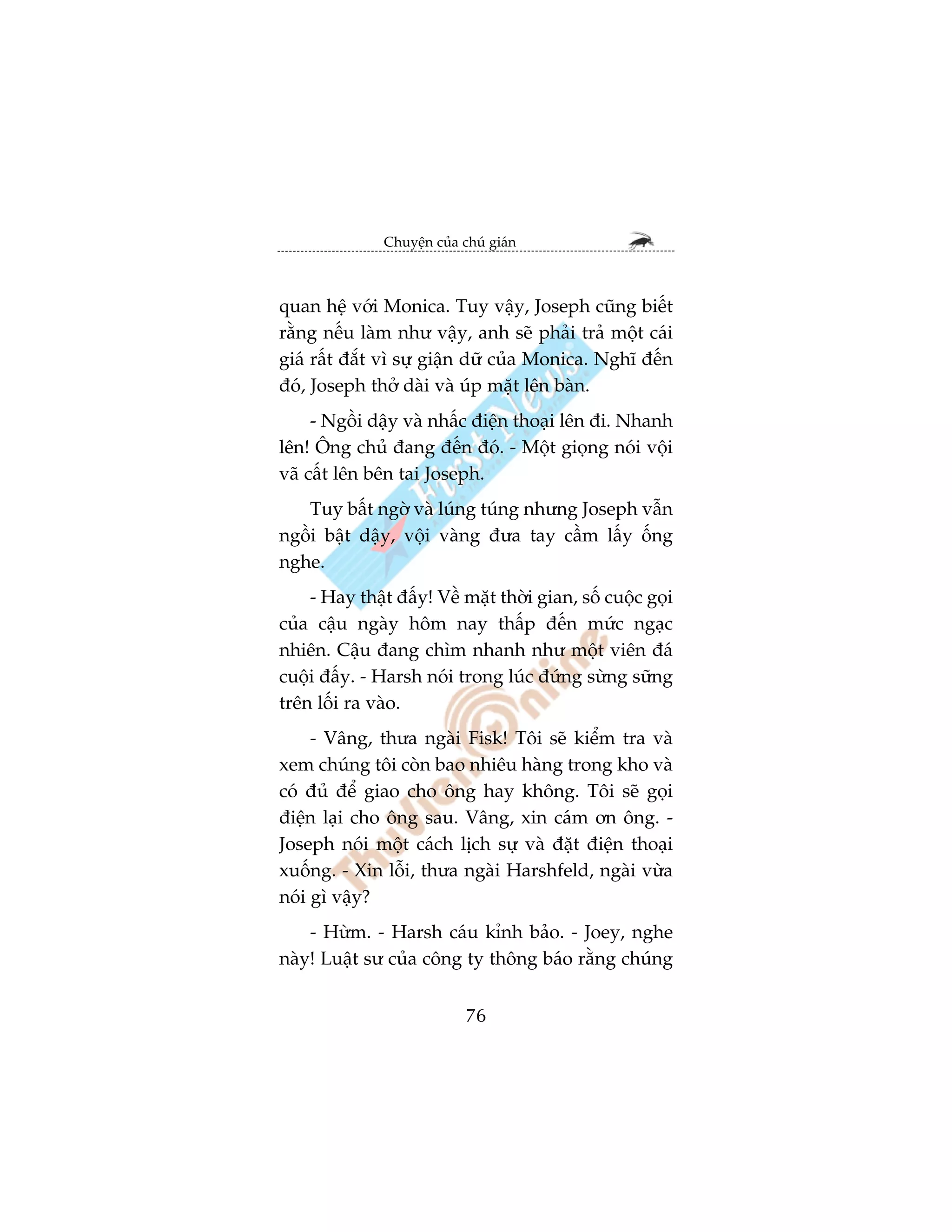 Chuyïån cuãa chuá giaán



quan hïå vúái Monica. Tuy vêåy, Joseph cuäng biïët
rùçng nïëu laâm nhû vêåy, anh seä phaãi traã möåt caái
giaá rêët àùæt vò sûå giêån dûä cuãa Monica. Nghô àïën
àoá, Joseph thúã daâi vaâ uáp mùåt lïn baân.
     - Ngöìi dêåy vaâ nhêëc àiïån thoaåi lïn ài. Nhanh
lïn! Öng chuã àang àïën àoá. - Möåt gioång noái vöåi
vaä cêët lïn bïn tai Joseph.
   Tuy bêët ngúâ vaâ luáng tuáng nhûng Joseph vêîn
ngöìi bêåt dêåy, vöåi vaâng àûa tay cêìm lêëy öëng
nghe.
    - Hay thêåt àêëy! Vïì mùåt thúâi gian, söë cuöåc goåi
cuãa cêåu ngaây höm nay thêëp àïën mûác ngaåc
nhiïn. Cêåu àang chòm nhanh nhû möåt viïn àaá
cuöåi àêëy. - Harsh noái trong luác àûáng sûâng sûäng
trïn löëi ra vaâo.
     - Vêng, thûa ngaâi Fisk! Töi seä kiïím tra vaâ
xem chuáng töi coân bao nhiïu haâng trong kho vaâ
coá àuã àïí giao cho öng hay khöng. Töi seä goåi
àiïån laåi cho öng sau. Vêng, xin caám ún öng. -
Joseph noái möåt caách lõch sûå vaâ àùåt àiïån thoaåi
xuöëng. - Xin löîi, thûa ngaâi Harshfeld, ngaâi vûâa
noái gò vêåy?
    - Hûâm. - Harsh caáu kónh baão. - Joey, nghe
naây! Luêåt sû cuãa cöng ty thöng baáo rùçng chuáng


                             76
 