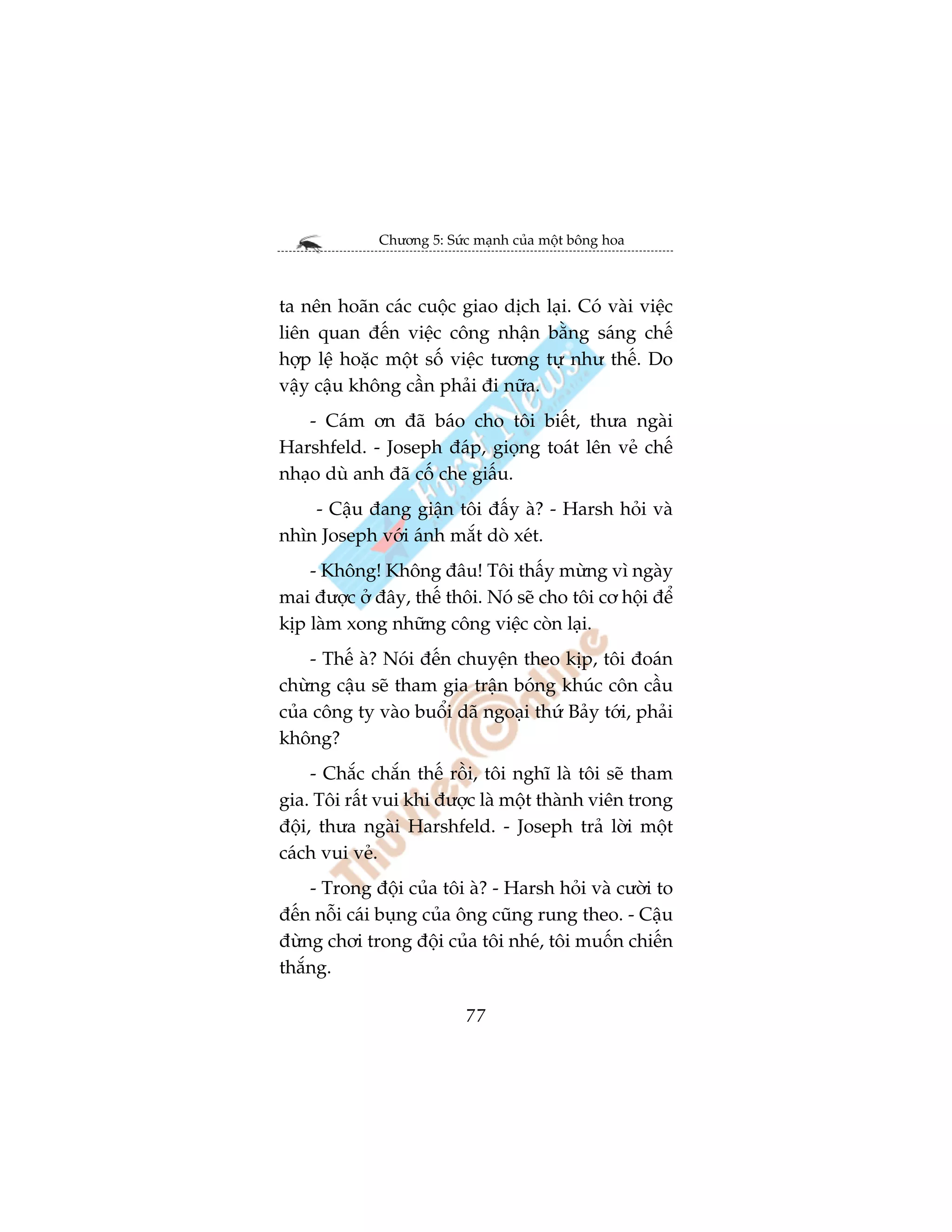 Chûúng 5: Sûác maånh cuãa möåt böng hoa



ta nïn hoaän caác cuöåc giao dõch laåi. Coá vaâi viïåc
liïn quan àïën viïåc cöng nhêån bùçng saáng chïë
húåp lïå hoùåc möåt söë viïåc tûúng tûå nhû thïë. Do
vêåy cêåu khöng cêìn phaãi ài nûäa.
   - Caám ún àaä baáo cho töi biïët, thûa ngaâi
Harshfeld. - Joseph àaáp, gioång toaát lïn veã chïë
nhaåo duâ anh àaä cöë che giêëu.
    - Cêåu àang giêån töi àêëy aâ? - Harsh hoãi vaâ
nhòn Joseph vúái aánh mùæt doâ xeát.
    - Khöng! Khöng àêu! Töi thêëy mûâng vò ngaây
mai àûúåc úã àêy, thïë thöi. Noá seä cho töi cú höåi àïí
kõp laâm xong nhûäng cöng viïåc coân laåi.
    - Thïë aâ? Noái àïën chuyïån theo kõp, töi àoaán
chûâng cêåu seä tham gia trêån boáng khuác cön cêìu
cuãa cöng ty vaâo buöíi daä ngoaåi thûá Baãy túái, phaãi
khöng?
     - Chùæc chùæn thïë röìi, töi nghô laâ töi seä tham
gia. Töi rêët vui khi àûúåc laâ möåt thaânh viïn trong
àöåi, thûa ngaâi Harshfeld. - Joseph traã lúâi möåt
caách vui veã.
    - Trong àöåi cuãa töi aâ? - Harsh hoãi vaâ cûúâi to
àïën nöîi caái buång cuãa öng cuäng rung theo. - Cêåu
àûâng chúi trong àöåi cuãa töi nheá, töi muöën chiïën
thùæng.

                           77
 