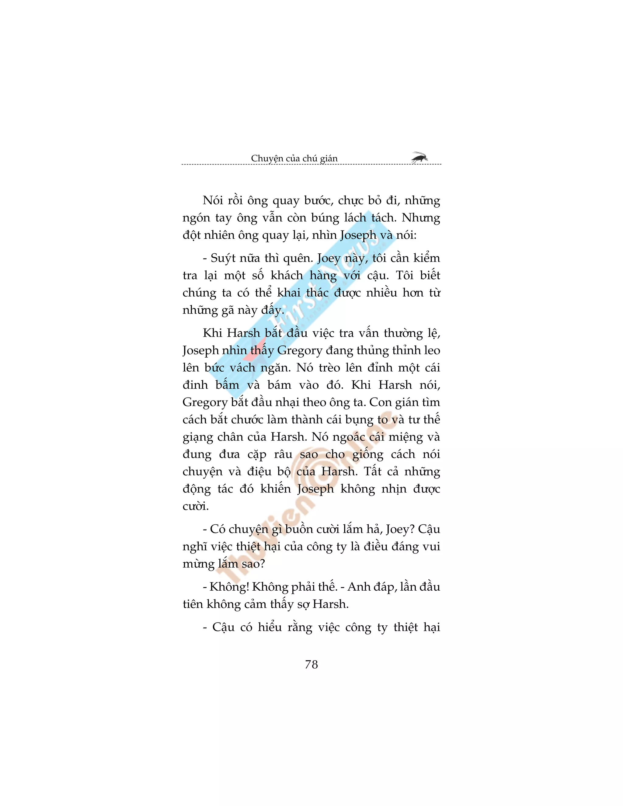 Chuyïån cuãa chuá giaán



     Noái röìi öng quay bûúác, chûåc boã ài, nhûäng
ngoán tay öng vêîn coân buáng laách taách. Nhûng
àöåt nhiïn öng quay laåi, nhòn Joseph vaâ noái:
    - Suyát nûäa thò quïn. Joey naây, töi cêìn kiïím
tra laåi möåt söë khaách haâng vúái cêåu. Töi biïët
chuáng ta coá thïí khai thaác àûúåc nhiïìu hún tûâ
nhûäng gaä naây àêëy.
    Khi Harsh bùæt àêìu viïåc tra vêën thûúâng lïå,
Joseph nhòn thêëy Gregory àang thuãng thónh leo
lïn bûác vaách ngùn. Noá treâo lïn àónh möåt caái
àinh bêëm vaâ baám vaâo àoá. Khi Harsh noái,
Gregory bùæt àêìu nhaåi theo öng ta. Con giaán tòm
caách bùæt chûúác laâm thaânh caái buång to vaâ tû thïë
giaång chên cuãa Harsh. Noá ngoaác caái miïång vaâ
àung àûa cùåp rêu sao cho giöëng caách noái
chuyïån vaâ àiïåu böå cuãa Harsh. Têët caã nhûäng
àöång taác àoá khiïën Joseph khöng nhõn àûúåc
cûúâi.
   - Coá chuyïån gò buöìn cûúâi lùæm haã, Joey? Cêåu
nghô viïåc thiïåt haåi cuãa cöng ty laâ àiïìu àaáng vui
mûâng lùæm sao?
    - Khöng! Khöng phaãi thïë. - Anh àaáp, lêìn àêìu
tiïn khöng caãm thêëy súå Harsh.
    - Cêåu coá hiïíu rùçng viïåc cöng ty thiïåt haåi


                            78
 