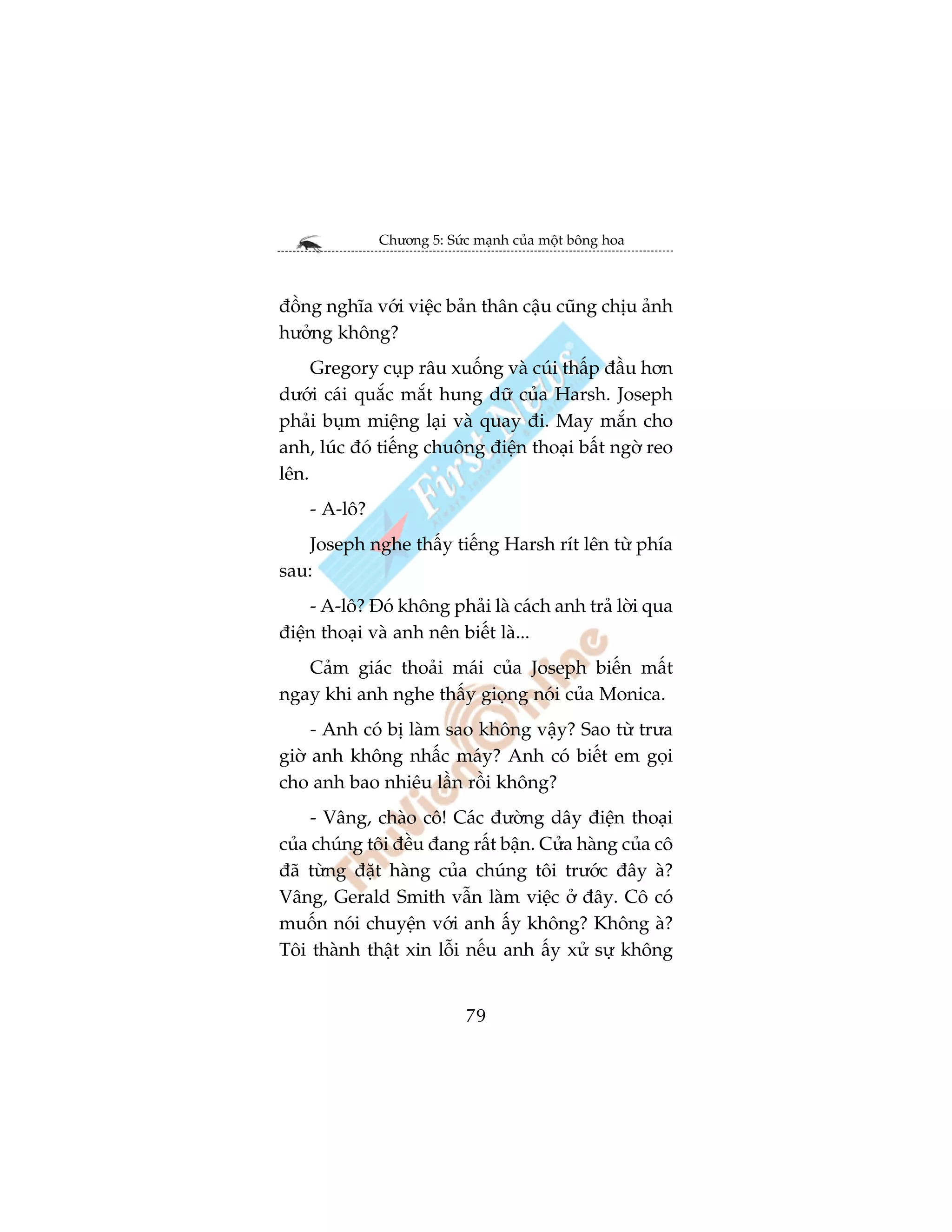 Chûúng 5: Sûác maånh cuãa möåt böng hoa



àöìng nghôa vúái viïåc baãn thên cêåu cuäng chõu aãnh
hûúãng khöng?
     Gregory cuåp rêu xuöëng vaâ cuái thêëp àêìu hún
dûúái caái quùæc mùæt hung dûä cuãa Harsh. Joseph
phaãi buåm miïång laåi vaâ quay ài. May mùæn cho
anh, luác àoá tiïëng chuöng àiïån thoaåi bêët ngúâ reo
lïn.
    - A-lö?
    Joseph nghe thêëy tiïëng Harsh rñt lïn tûâ phña
sau:
    - A-lö? Àoá khöng phaãi laâ caách anh traã lúâi qua
àiïån thoaåi vaâ anh nïn biïët laâ...
   Caãm giaác thoaãi maái cuãa Joseph biïën mêët
ngay khi anh nghe thêëy gioång noái cuãa Monica.
     - Anh coá bõ laâm sao khöng vêåy? Sao tûâ trûa
giúâ anh khöng nhêëc maáy? Anh coá biïët em goåi
cho anh bao nhiïu lêìn röìi khöng?
     - Vêng, chaâo cö! Caác àûúâng dêy àiïån thoaåi
cuãa chuáng töi àïìu àang rêët bêån. Cûãa haâng cuãa cö
àaä tûâng àùåt haâng cuãa chuáng töi trûúác àêy aâ?
Vêng, Gerald Smith vêîn laâm viïåc úã àêy. Cö coá
muöën noái chuyïån vúái anh êëy khöng? Khöng aâ?
Töi thaânh thêåt xin löîi nïëu anh êëy xûã sûå khöng


                           79
 