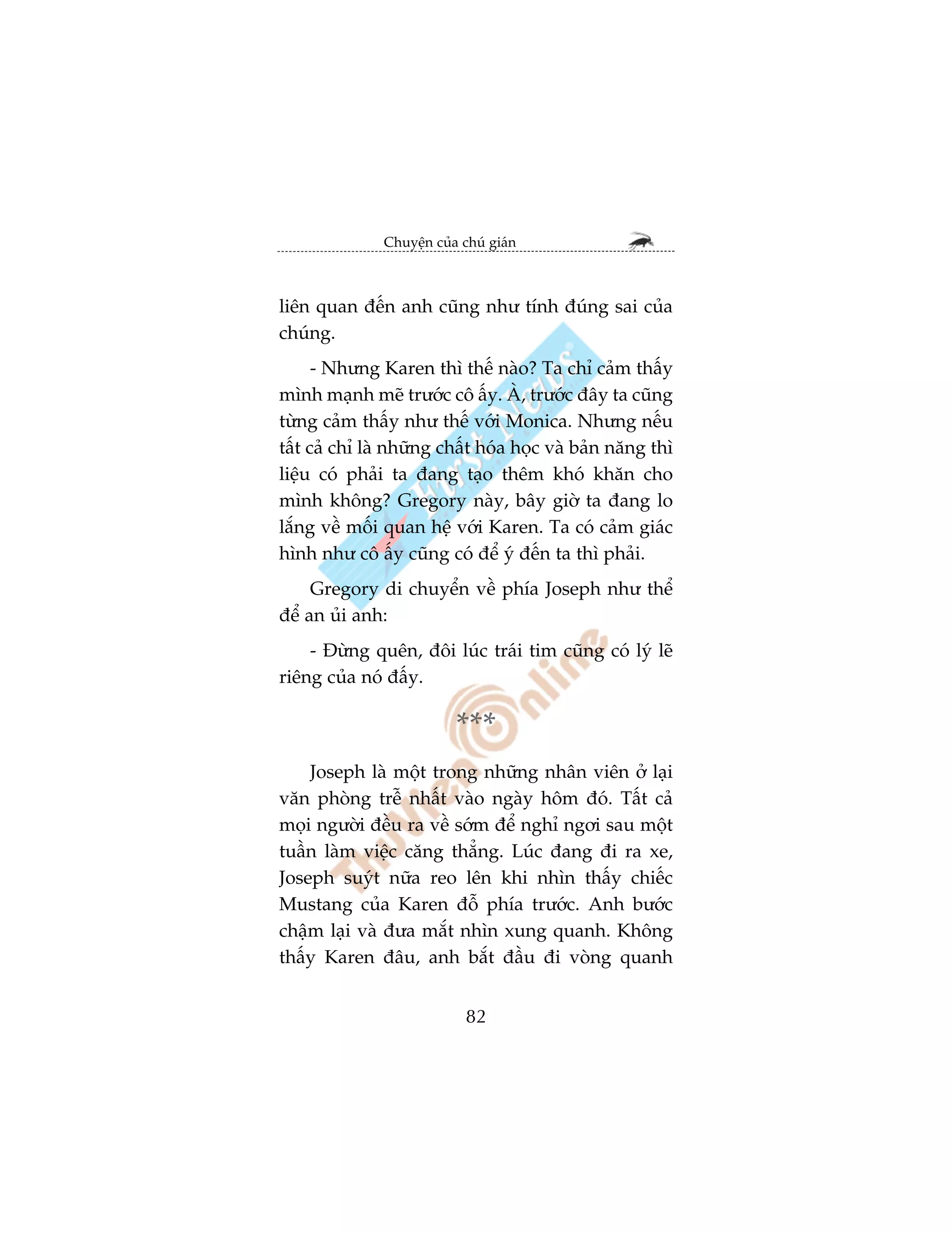 Chuyïån cuãa chuá giaán



liïn quan àïën anh cuäng nhû tñnh àuáng sai cuãa
chuáng.
      - Nhûng Karen thò thïë naâo? Ta chó caãm thêëy
mònh maånh meä trûúác cö êëy. AÂ, trûúác àêy ta cuäng
tûâng caãm thêëy nhû thïë vúái Monica. Nhûng nïëu
têët caã chó laâ nhûäng chêët hoáa hoåc vaâ baãn nùng thò
liïåu coá phaãi ta àang taåo thïm khoá khùn cho
mònh khöng? Gregory naây, bêy giúâ ta àang lo
lùæng vïì möëi quan hïå vúái Karen. Ta coá caãm giaác
hònh nhû cö êëy cuäng coá àïí yá àïën ta thò phaãi.
     Gregory di chuyïín vïì phña Joseph nhû thïí
àïí an uãi anh:
    - Àûâng quïn, àöi luác traái tim cuäng coá lyá leä
riïng cuãa noá àêëy.

                           ***
    Joseph laâ möåt trong nhûäng nhên viïn úã laåi
vùn phoâng trïî nhêët vaâo ngaây höm àoá. Têët caã
moåi ngûúâi àïìu ra vïì súám àïí nghó ngúi sau möåt
tuêìn laâm viïåc cùng thùèng. Luác àang ài ra xe,
Joseph suyát nûäa reo lïn khi nhòn thêëy chiïëc
Mustang cuãa Karen àöî phña trûúác. Anh bûúác
chêåm laåi vaâ àûa mùæt nhòn xung quanh. Khöng
thêëy Karen àêu, anh bùæt àêìu ài voâng quanh


                             82
 
