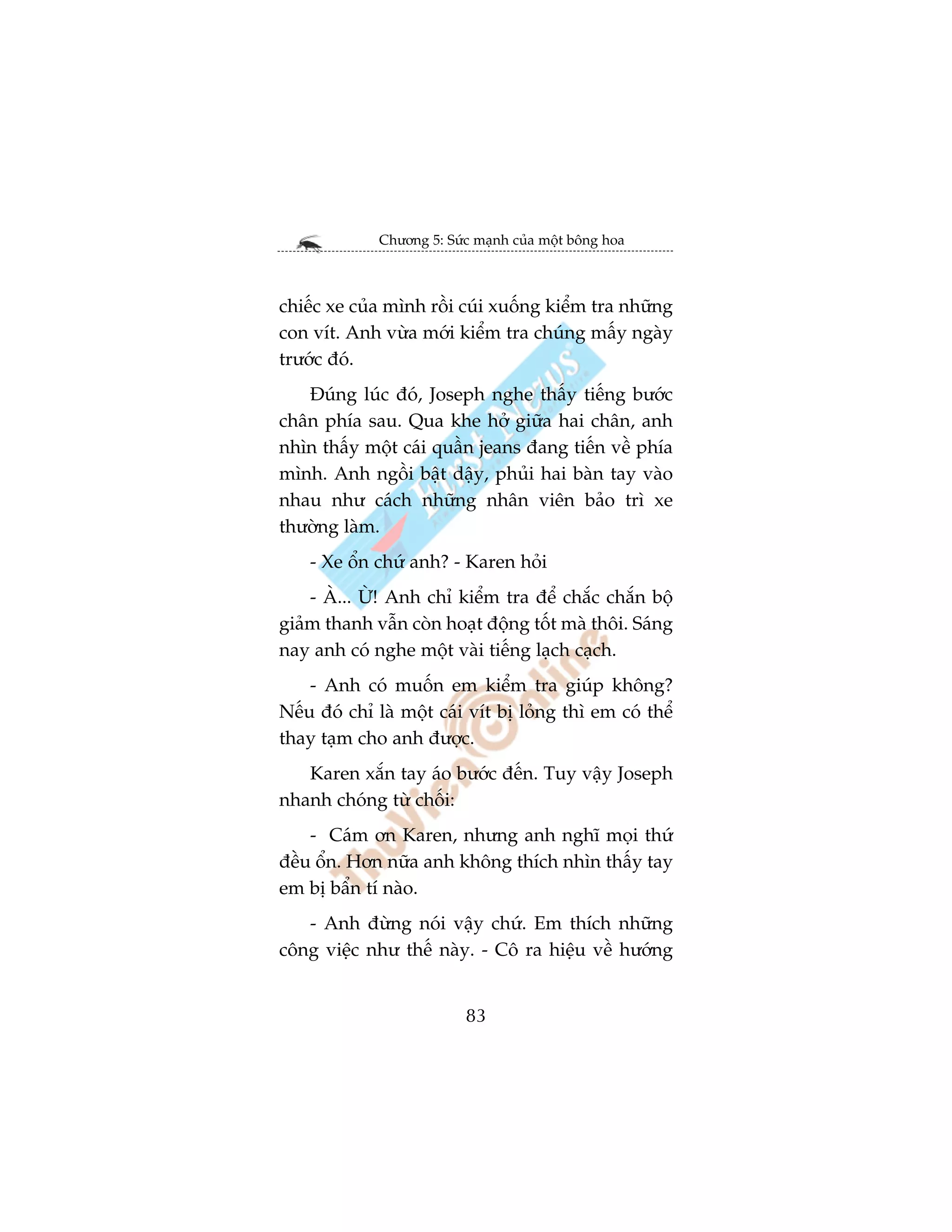 Chûúng 5: Sûác maånh cuãa möåt böng hoa



chiïëc xe cuãa mònh röìi cuái xuöëng kiïím tra nhûäng
con vñt. Anh vûâa múái kiïím tra chuáng mêëy ngaây
trûúác àoá.
   Àuáng luác àoá, Joseph nghe thêëy tiïëng bûúác
chên phña sau. Qua khe húã giûäa hai chên, anh
nhòn thêëy möåt caái quêìn jeans àang tiïën vïì phña
mònh. Anh ngöìi bêåt dêåy, phuãi hai baân tay vaâo
nhau nhû caách nhûäng nhên viïn baão trò xe
thûúâng laâm.
    - Xe öín chûá anh? - Karen hoãi
    - AÂ... ÛÂ! Anh chó kiïím tra àïí chùæc chùæn böå
giaãm thanh vêîn coân hoaåt àöång töët maâ thöi. Saáng
nay anh coá nghe möåt vaâi tiïëng laåch caåch.
    - Anh coá muöën em kiïím tra giuáp khöng?
Nïëu àoá chó laâ möåt caái vñt bõ loãng thò em coá thïí
thay taåm cho anh àûúåc.
   Karen xùæn tay aáo bûúác àïën. Tuy vêåy Joseph
nhanh choáng tûâ chöëi:
    - Caám ún Karen, nhûng anh nghô moåi thûá
àïìu öín. Hún nûäa anh khöng thñch nhòn thêëy tay
em bõ bêín tñ naâo.
   - Anh àûâng noái vêåy chûá. Em thñch nhûäng
cöng viïåc nhû thïë naây. - Cö ra hiïåu vïì hûúáng


                          83
 