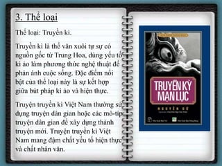 3. Thể loại
Thể loại: Truyền kì.
Truyền kì là thể văn xuôi tự sự có
nguồn gốc từ Trung Hoa, dùng yếu tố
kì ảo làm phương thức nghệ thuật để
phản ánh cuộc sống. Đặc điểm nổi
bật của thể loại này là sự kết hợp
giữa bút pháp kì ảo và hiện thực.
Truyện truyền kì Việt Nam thường sử
dụng truyện dân gian hoặc các mô-típ
truyện dân gian để xây dựng thành
truyện mới. Truyện truyền kì Việt
Nam mang đậm chất yếu tố hiện thực
và chất nhân văn.
 