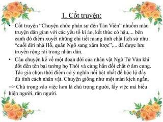 1. Cốt truyện:
• Cốt truyện “Chuyện chức phán sự đền Tản Viên” nhuốm màu
truyện dân gian với các yếu tố kì ảo, kết thúc có hậu,... bên
cạnh đó điểm xuyết những chi tiết mang tính chất lịch sử như
“cuối đời nhà Hồ, quân Ngô sang xâm lược”,... đã được lưu
truyền rộng rãi trong nhân dân.
• Câu chuyện kể về một đoạn đời của nhân vật Ngô Tử Văn khi
đốt đền tên bại tướng họ Thôi và cùng hắn đối chất ở âm cung.
Tác giả chọn thời điểm có ý nghĩa nổi bật nhất để bộc lộ đầy
đủ tính cách nhân vật. Chuyện giống như một màn kịch ngắn,
=> Chú trọng vào việc hơn là chú trọng người, lấy việc mà biểu
hiện người, răn người.
 