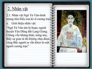 2. Nhân vật
2.1. Nhân vật Ngô Tử Văn-hình
tượng tiêu biểu của kẻ sĩ cương trực:
a. Giới thiệu nhân vật:
“Ngô Tử Văn tên là Soạn, người
huyện Yên Dũng đất Lạng Giang.
Chàng vốn khảng khái, nóng nảy,
thấy sự gian tà thì không chịu được,
vùng Bắc người ta vẫn khen là một
người cương trực”
 