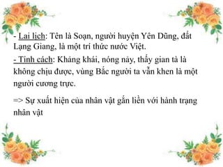 - Lai lịch: Tên là Soạn, người huyện Yên Dũng, đất
Lạng Giang, là một trí thức nước Việt.
- Tính cách: Khảng khái, nóng nảy, thấy gian tà là
không chịu được, vùng Bắc người ta vẫn khen là một
người cương trực.
=> Sự xuất hiện của nhân vật gắn liền với hành trạng
nhân vật
 