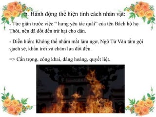 b. Hành động thể hiện tính cách nhân vật:
- Tức giận trước việc “ hưng yêu tác quái” của tên Bách hộ họ
Thôi, nên đã đốt đền trừ hại cho dân.
- Diễn biến: Không thể nhắm mắt làm ngơ, Ngô Tử Văn tắm gội
sjach sẽ, khấn trời và châm lửa đốt đền.
=> Cẩn trọng, công khai, đàng hoàng, quyết liệt.
 