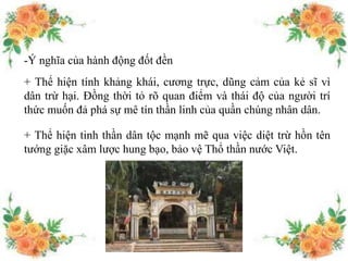 -Ý nghĩa của hành động đốt đền
+ Thể hiện tính khảng khái, cương trực, dũng cảm của kẻ sĩ vì
dân trừ hại. Đồng thời tỏ rõ quan điểm và thái độ của người trí
thức muốn đả phá sự mê tín thần linh của quần chúng nhân dân.
+ Thể hiện tinh thần dân tộc mạnh mẽ qua việc diệt trừ hồn tên
tướng giặc xâm lược hung bạo, bảo vệ Thổ thần nước Việt.
 