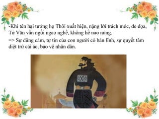 -Khi tên hại tướng họ Thôi xuất hiện, nặng lời trách móc, đe dọa,
Tử Văn vẫn ngồi ngạo nghễ, không hề nao núng.
=> Sự dũng cảm, tự tin của con người có bản lĩnh, sự quyết tâm
diệt trừ cái ác, bảo vệ nhân dân.
 