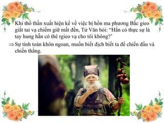 - Khi thổ thần xuất hiện kể về việc bị hồn ma phương Bắc gieo
giắt tai vạ chiếm giữ mất đền, Tử Văn hỏi: “Hắn có thực sự là
tay hung hẵn có thê rgieo vạ cho tôi không?’
Sự tính toán khôn ngoan, muốn biết địch biết ta để chiến đấu và
chiến thắng.
 