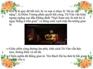 • Khi bị bị quỷ dữ bắt trói, bị vu oan sỉ nhục là “tội ác sâu
nặng”, bị Diêm Vương phán quyết bất công, Tử Văn vẫn hiên
ngang ngẩng cao đầu khẳng định “Ngô Soạn này là một kẻ sĩ
ngay thẳng ở trần gian” và dũng cảm vạch mặt tên tướng gian
tà.
Giữa chốn công đường âm phủ, tính cách Tử Văn vẫn bộc
trực, khảng khái và sắt đá.
Chiến nghĩa đã thắng gian tà. Tên Bách Hộ họ thôi bị bắt giam
xuống cửu u.
 