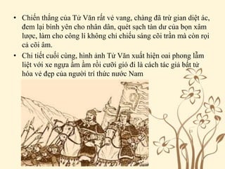 • Chiến thắng của Tử Văn rất vẻ vang, chàng đã trừ gian diệt ác,
đem lại bình yên cho nhân dân, quét sạch tàn dư của bọn xâm
lược, làm cho công lí không chỉ chiếu sáng cõi trần mà còn rọi
cả cõi âm.
• Chi tiết cuối cùng, hình ảnh Tử Văn xuất hiện oai phong lẫm
liệt với xe ngựa ầm ầm rồi cưỡi gió đi là cách tác giả bất tử
hóa vẻ đẹp của người trí thức nước Nam
 