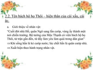 2.2. Tên bách hộ họ Thôi – hiện thân của cái xấu, cái
ác.
a. Giới thiệu về nhân vật:
“Cuối đời nhà Hồ, quân Ngô sang lấn cướp, vùng ấy thành một
nơi chiến trường. Bộ tướng của Mộc Thạnh có viên bách hộ họ
Thôi, tử trận gần đền, từ đấy làm yêu làm quái trong dân gian”
Khi sống hắn là kẻ cướp nước; lúc chết hắn là quân cướp nhà.
Xuất hiện theo hành trạng nhân vật.
 