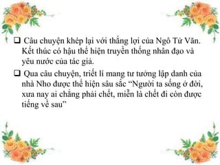  Câu chuyện khép lại với thắng lợi của Ngô Tử Văn.
Kết thúc có hậu thể hiện truyền thống nhân đạo và
yêu nước của tác giả.
 Qua câu chuyện, triết lí mang tư tưởng lập danh của
nhà Nho được thể hiện sâu sắc “Người ta sống ở đời,
xưa nay ai chẳng phải chết, miễn là chết đi còn được
tiếng về sau”
 