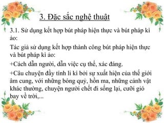 3. Đặc sắc nghệ thuật
3.1. Sử dụng kết hợp bút pháp hiện thực và bút pháp kì
ảo:
Tác giả sử dụng kết hợp thành công bút pháp hiện thực
và bút pháp kì ảo:
+Cách dẫn người, dẫn việc cụ thể, xác đáng.
+Câu chuyện đầy tính li kì bởi sự xuất hiện của thế giới
âm cung, với những bóng quỷ, hồn ma, những cảnh vật
khác thường, chuyện người chết đi sống lại, cưỡi gió
bay về trời,...
 
