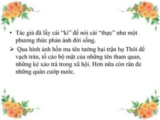 • Tác giả đã lấy cái “kì” để nói cái “thực” như một
phương thức phản ánh đời sống.
 Qua hình ảnh hồn ma tên tướng bại trận họ Thôi để
vạch tràn, tố cáo bộ mặt của những tên tham quan,
những kẻ xảo trá trong xã hội. Hơn nữa còn răn đe
những quân cướp nước.
 