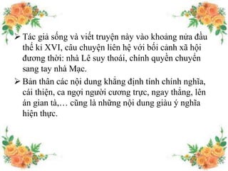  Tác giả sống và viết truyện này vào khoảng nửa đầu
thế kỉ XVI, câu chuyện liên hệ với bối cảnh xã hội
đương thời: nhà Lê suy thoái, chính quyền chuyển
sang tay nhà Mạc.
 Bản thân các nội dung khẳng định tính chính nghĩa,
cái thiện, ca ngợi người cương trực, ngay thẳng, lên
án gian tà,… cũng là những nội dung giàu ý nghĩa
hiện thực.
 