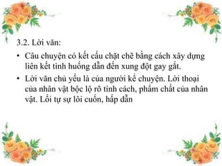 3.2. Lời văn:
• Câu chuyện có kết cấu chặt chẽ bằng cách xây dựng
liên kết tình huống dẫn đến xung đột gay gắt.
• Lời văn chủ yếu là của người kể chuyện. Lời thoại
của nhân vật bộc lộ rõ tính cách, phẩm chất của nhân
vật. Lối tự sự lôi cuốn, hấp dẫn
 